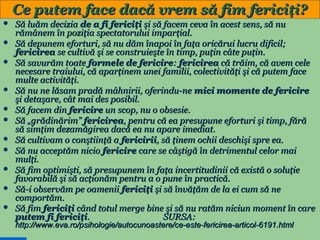 Ce putem face dacă vrem să fim fericiţi?













Să luăm decizia de a fi fericiţi şi să facem ceva în acest sens, să nu
rămânem în poziţia spectatorului imparţial.
Să depunem eforturi, să nu dăm înapoi în faţa oricărui lucru dificil;
fericirea se cultivă şi se construieşte în timp, puţin câte puţin.
Să savurăm toate formele de fericire: fericirea că trăim, că avem cele
necesare traiului, că aparţinem unei familii, colectivităţi şi că putem face
multe activităţi.
Să nu ne lăsam pradă mâhnirii, oferindu-ne mici momente de fericire
şi detaşare, cât mai des posibil.
Să facem din fericire un scop, nu o obsesie.
Să „grădinărim” fericirea, pentru că ea presupune eforturi şi timp, fără
să simţim dezamăgirea dacă ea nu apare imediat.
Să cultivam o conştiinţă a fericirii, să ţinem ochii deschişi spre ea.
Să nu acceptăm nicio fericire care se câştigă în detrimentul celor mai
mulţi.
Să fim optimişti, să presupunem în faţa incertitudinii că există o soluţie
favorabilă şi să acţionăm pentru a o pune în practică.
Să-i observăm pe oamenii fericiţi şi să învăţăm de la ei cum să ne
comportăm.
Să fim fericiţi când totul merge bine şi să nu ratăm niciun moment în care
putem fi fericiţi.
SURSA:
http://www.eva.ro/psihologie/autocunoastere/ce-este-fericirea-articol-6191.html

32

 