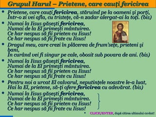 Grupul Harul – Prietene, care cauţi fericirea
Prietene, care cauţi fericirea, stăruind pe la oameni şi porţi,
Într-o zi vei afla, cu tristeţe, că-n zadar alergat-ai la toţi. (bis)
 Numai la Iisus găseşti fericirea,
Numai de la El primeşti mântuirea.
Ce har nespus să fii prieten cu Iisus!
Ce har nespus să fii frate cu Iisus!
 Dragul meu, care crezi în plăcerea de frum’seţe, prieteni şi
bani,
În curând vei fi singur pe cale, obosit sub povara de ani. (bis)
 Numai la Iisus găseşti fericirea,
Numai de la El primeşti mântuirea.
Ce har nespus să fii prieten cu Iisus!
Ce har nespus să fii frate cu Iisus!
 Pentru noi a urcat El calvarul, neputinţele noastre le-a luat,
Hai la El, prietene, să-ţi ofere fericirea cu adevărat. (bis)
 Numai la Iisus găseşti fericirea,
Numai de la El primeşti mântuirea.
Ce har nespus să fii prieten cu Iisus!
Ce har nespus să fii frate cu Iisus!

CLICK/ENTER, după citirea ultimului cuvânt!
33


 