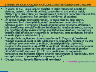 STUDIU DE CAZ: ANALIZA CAZULUI. IDENTIFICAREA SOLUŢIILOR








În veacul al XVII-lea şi-a făcut apariţia în ţările române un nou tip de
cărturar, instruit, iubitor de cultură, cunoscător al mai multor limbi,
călătorit prin ţări străine, nu rareori învestit cu funcţii importante în stat. Cei
care i-au dat expresie au fost cronicarii moldoveni şi munteni.
„În epoca feudală, cronicarii români, în cazul când nu erau clerici,
deprindeau încă din copilărie, odată cu mânuirea penei de scris, şi
folosirea spadei, a arcului şi a buzduganului; orele de studiu alternau cu
cele de călărie şi exerciţii militare. Intelectualul român din trecut, curtean
şi el ca atâţia dintre marii scriitori şi artişti ai Occidentului, nu cunoştea
deliciile vieţii tihnite, iar rangurile ce i se acordau erau totdeauna însoţite
de reale şi grave răspunderi [...].
Împrejurările au făcut ca viaţa oamenilor de la Carpaţi şi Dunăre să
rămână mai mult decât în alte părţi aspră şi dramatică. Pentru că au stat
în mijlocul evenimentelor ca militari, oameni politici şi diplomaţi,
cronicarii din secolele XVII-XVIII ne-au lăsat relatări preţioase nu numai
ca documente istorice, ci şi ca mărturii ale unor sentimente şi gânduri
plămădite odată cu istoria ţării la care participau. în paginile lor,
naraţiunea este înviorată adesea de amă-nunte văzute la faţa locului, care
dau episoadelor şi personajelor mişcare şi viaţă.”
(George Ivaşcu, Istoria literaturii române)


4

CLICK/ENTER, după citirea ultimului cuvânt!
CLICK/ENTER,

 