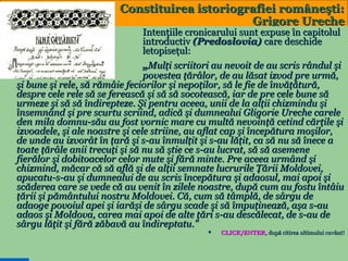 Constituirea istoriografiei româneşti:
Grigore Ureche

Intenţiile cronicarului sunt expuse în capitolul
introductiv (Predoslovia) care deschide
letopiseţul:
„Mulţi scriitori au nevoit de au scris rândul şi
povestea ţărâlor, de au lăsat izvod pre urmă,
şi bune şi rele, să rămâie feciorilor şi nepoţilor, să le fie de învăţătură,
despre cele rele să se ferească şi să să socotească, iar de pre cele bune să
urmeze şi să să îndirepteze. Şi pentru aceea, unii de la alţii chizmindu şi
însemnând şi pre scurtu scriind, adică şi dumnealui Gligorie Ureche carele
den mila domnu-său au fost vornic mare cu multă nevoinţă cetind cărţile şi
izvoadele, şi ale noastre şi cele striine, au aflat cap şi începătura moşilor,
de unde au izvorât în ţară şi s-au înmulţit şi s-au lăţit, ca să nu să înece a
toate ţărâle anii trecuţi şi să nu să ştie ce s-au lucrat, să să asemene
fierălor şi dobitoacelor celor mute şi fără minte. Pre aceea urmând şi
chizmind, măcar că să află şi de alţii semnate lucrurile Ţării Moldovei,
apucatu-s-au şi dumnealui de au scris începătura şi adaosul, mai apoi şi
scăderea care se vede că au venit în zilele noastre, după cum au fostu întâiu
ţării şi pământului nostru Moldovei. Că, cum să tâmplă, de sârgu de
adaoge povoiul apei şi iarăşi de sârgu scade şi să împuţinează, aşa s-au
adaos şi Moldova, carea mai apoi de alte ţări s-au descălecat, de s-au de
sârgu lăţit şi fără zăbavă au îndireptatu.”


6

CLICK/ENTER, după citirea ultimului cuvânt!
CLICK/ENTER,

 