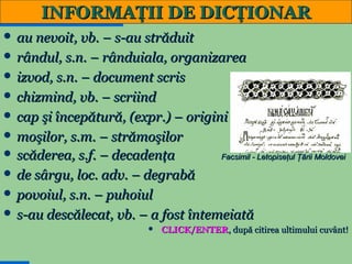 INFORMAŢII DE DICŢIONAR
 au nevoit, vb. – s-au străduit
 rândul, s.n. – rânduiala, organizarea
 izvod, s.n. – document scris
 chizmind, vb. – scriind
 cap şi începătură, (expr.) – origini
 moşilor, s.m. – strămoşilor
 scăderea, s.f. – decadenţa

Facsimil - Letopiseţul Ţării Moldovei

 de sârgu, loc. adv. – degrabă
 povoiul, s.n. – puhoiul
 s-au descălecat, vb. – a fost întemeiată


7

CLICK/ENTER, după citirea ultimului cuvânt!

 