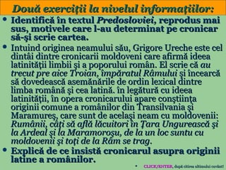 Două exerciţii la nivelul informaţiilor:
 Identifică în textul Predosloviei, reprodus mai

sus, motivele care l-au determinat pe cronicar
să-şi scrie cartea.
 Intuind originea neamului său, Grigore Ureche este cel
dintâi dintre cronicarii moldoveni care afirmă ideea
latinităţii limbii şi a poporului român. El scrie că au
trecut pre aice Troian, împăratul Râmului şi încearcă
să dovedească asemănările de ordin lexical dintre
limba română şi cea latină. în legătură cu ideea
latinităţii, în opera cronicarului apare conştiinţa
originii comune a românilor din Transilvania şi
Maramureş, care sunt de acelaşi neam cu moldovenii:
Rumânii, câţi să află lăcuitori în Ţara Ungurească şi
la Ardeal şi la Maramoroşu, de la un loc suntu cu
moldovenii şi toţi de la Râm se trag.
 Explică de ce insistă cronicarul asupra originii
latine a românilor.
8


CLICK/ENTER, după citirea ultimului cuvânt!
CLICK/ENTER,

 