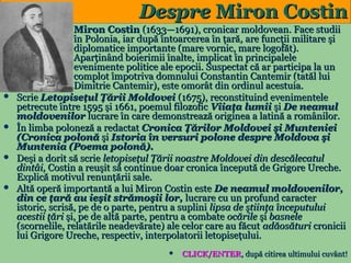 Despre Miron Costin









Miron Costin (1633—1691), cronicar moldovean. Face studii
în Polonia, iar după întoarcerea în ţară, are funcţii militare şi
diplomatice importante (mare vornic, mare logofăt).
Aparţinând boierimii înalte, implicat în principalele
evenimente politice ale epocii. Suspectat că ar participa la un
complot împotriva domnului Constantin Cantemir (tatăl lui
Dimitrie Cantemir), este omorât din ordinul acestuia.
Scrie Letopiseţul Ţării Moldovei (1675), reconstituind evenimentele
petrecute între 1595 şi 1661, poemul filozofic Viiaţa lumii şi De neamul
moldovenilor lucrare în care demonstrează originea a latină a românilor.
În limba poloneză a redactat Cronica Ţărilor Moldovei şi Munteniei
(Cronica polonă şi Istoria în versuri polone despre Moldova şi
Muntenia (Poema polonă).
Deşi a dorit să scrie letopiseţul Ţării noastre Moldovei din descălecatul
dintâi, Costin a reuşit să continue doar cronica începută de Grigore Ureche.
Explică motivul renunţării sale.
Altă operă importantă a lui Miron Costin este De neamul moldovenilor,
din ce ţară au ieşit strămoşii lor, lucrare cu un profund caracter
istoric, scrisă, pe de o parte, pentru a suplini lipsa de ştiinţa începutului
acestii ţări şi, pe de altă parte, pentru a combate ocările şi basnele
(scornelile, relatările neadevărate) ale celor care au făcut adăosături cronicii
lui Grigore Ureche, respectiv, interpolatorii letopiseţului.

9



CLICK/ENTER, după citirea ultimului cuvânt!

 