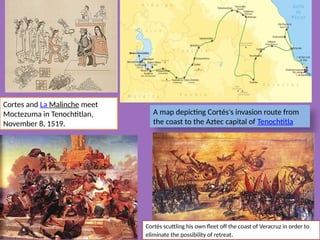 A map depicting Cortés's invasion route from
the coast to the Aztec capital of Tenochtitla
Cortes and La Malinche meet
Moctezuma in Tenochtitlan,
November 8, 1519.
Cortés scuttling his own fleet off the coast of Veracruz in order to
eliminate the possibility of retreat.
 