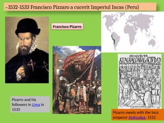 - 1532-1533 Francisco Pizzaro a cucerit Imperiul Incas (Peru)
Francisco Pizarro
Pizarro and his
followers in Lima in
1535
Pizarro meets with the Inca
emperor Atahualpa, 1532
 