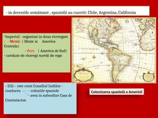 - in deceniile următoare , spaniolii au cucerit: Chile, Argentina, California
- 1511 – este creat Consiliul Indiilor -
conducea coloniile spaniole
avea in subordine Casa de
Contratacion
-Imperiul - organizat in doua viceregate
: - Mexic ( Mexic si America
Centrala)
- Peru ( America de Sud)
- conduse de viceregi numiți de rege
Colonizarea spaniolă a Americii
 