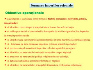 Formarea imperiilor coloniale
Obiective opera ional
ț e
►să definească şi să utilizeze corect termenii: factorii comerciale, metropola, colonie,
conquistadori
► să identifice corect timpul şi spaţiului istoric la care face referire lecţia
► să eviden ieze modul in care teritoriile descoperite de marii navigatori au fost împ
ț ărțite
de primele puteri coloniale
► să identifice care sunt imperiile coloniale formate in urma marilor descoperiri geografice
► să localizeze pe harta întinderea imperiilor coloniale spaniol si portughez
► să precizeze etapele constituirii imperiilor coloniale spaniol si portughez.
► să identifice, pe baza textului concep ia europenilor despre b
ț ăştina i
ș .
► să precizeze, pe baza textului politica religioasa dusa de coloni ti
ș .
► să definească atitudinea colonizatorilor fata de bă tina i
ș ș
► să identifice, pe baza textelor, principalele trăsături ale civiliza iilor columbiene
ț .
 