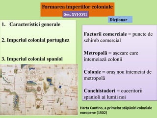 1. Caracteristici generale
2. Imperiul colonial portughez
3. Imperiul colonial spaniol
Formarea imperiilor coloniale
Factorii comerciale = puncte de
schimb comercial
Metropolă = a ezare care
ș
întemeiază colonii
Colonie = ora nou întemeiat de
ș
metropolă
Conchistadori = cuceritorii
spanioli ai lumii noi
Dicţionar
Sec. XVI-XVII
Harta Cantino, a primelor stăpâniri coloniale
europene (1502)
 