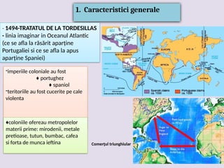 1. Caracteristici generale
- 1494-TRATATUL DE LA TORDESILLAS
- linia imaginar in Oceanul Atlantic
(ce se afla la răsărit aparține
Portugaliei si ce se afla la apus
aparține Spaniei)
-imperiile coloniale au fost
♦ portughez
♦ spaniol
-teritoriile au fost cucerite pe cale
violenta
♦coloniile ofereau metropolelor
materii prime: mirodenii, metale
pretioase, tutun, bumbac, cafea
si forta de munca ieftina Comerţul triunghiular
 