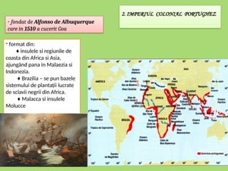 2. IMPERIUL COLONIAL PORTUGHEZ
- fondat de Alfonso de Albuquerque
care in 1510 a cucerit Goa
- format din:
♦ insulele si regiunile de
coasta din Africa si Asia,
ajungând pana in Malaezia si
Indonezia.
♦ Brazilia – se pun bazele
sistemului de plantații lucrate
de sclavii negrii din Africa.
♦ Malacca si insulele
Molucce
 