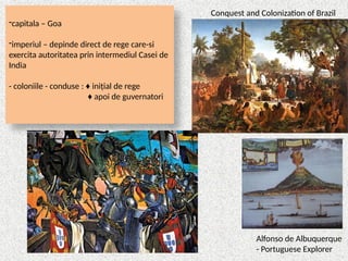 -capitala – Goa
-imperiul – depinde direct de rege care-si
exercita autoritatea prin intermediul Casei de
India
- coloniile - conduse : ♦ inițial de rege
♦ apoi de guvernatori
Alfonso de Albuquerque
- Portuguese Explorer
Conquest and Colonization of Brazil
 