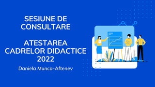 SESIUNE DE
CONSULTARE
ATESTAREA
CADRELOR DIDACTICE
2022
Daniela Munca-Aftenev
 