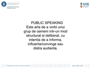 PUBLIC SPEAKING
Este arta de a vorbi unui
grup de oameni intr-un mod
structurat si deliberat, cu
intentia de a informa,
influenta/convinge sau
distra audienta.
 
