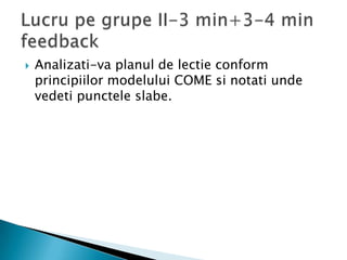    Analizati-va planul de lectie conform
    principiilor modelului COME si notati unde
    vedeti punctele slabe.
 