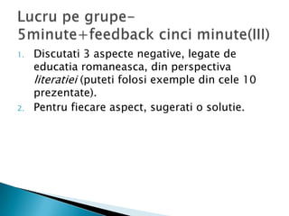 1.   Discutati 3 aspecte negative, legate de
     educatia romaneasca, din perspectiva
     literatiei (puteti folosi exemple din cele 10
     prezentate).
2.   Pentru fiecare aspect, sugerati o solutie.
 
