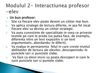    Un bun profesor:
1.    Stie ca fiecare elev poate deveni un cititor mai bun.
2.    Va aplica strategii de lectura diferite, in asa fel incat
      fiecare elev sa devina un cititor strategic.
3.    Va avea cunostinte de specialitate in ceea ce priveste
      textele pe care le preda (va putea face, de exemplu,
      diferenta intre un text expozitiv si un text
      argumentativ, abordandu-le diferit).
4.    Va evalua in permanenta felul in care creste nivelul
      abilitatilor de lectura ale elevilor, descoperindu-le
      punctele tari si punctele slabe.
5.     Va face ca elevii insisi sa poata descoperi ei care le
      sunt punctele tari si puntele slabe.
 