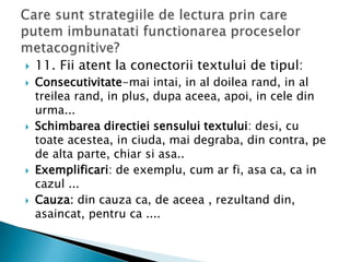    11. Fii atent la conectorii textului de tipul:
   Consecutivitate-mai intai, in al doilea rand, in al
    treilea rand, in plus, dupa aceea, apoi, in cele din
    urma...
   Schimbarea directiei sensului textului: desi, cu
    toate acestea, in ciuda, mai degraba, din contra, pe
    de alta parte, chiar si asa..
   Exemplificari: de exemplu, cum ar fi, asa ca, ca in
    cazul ...
   Cauza: din cauza ca, de aceea , rezultand din,
    asaincat, pentru ca ....
 