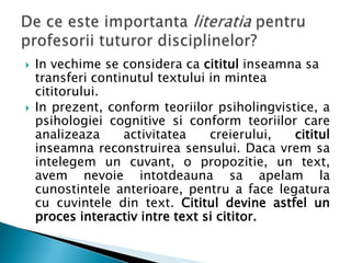    In vechime se considera ca cititul inseamna sa
    transferi continutul textului in mintea
    cititorului.
   In prezent, conform teoriilor psiholingvistice, a
    psihologiei cognitive si conform teoriilor care
    analizeaza     activitatea    creierului,  cititul
    inseamna reconstruirea sensului. Daca vrem sa
    intelegem un cuvant, o propozitie, un text,
    avem nevoie intotdeauna sa apelam la
    cunostintele anterioare, pentru a face legatura
    cu cuvintele din text. Cititul devine astfel un
    proces interactiv intre text si cititor.
 