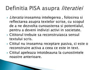    Literatia inseamna intelegerea , folosirea si
    reflectarea asupra textelor scrise, cu scopul
    de a ne dezvolta cunoasterea si potentialul,
    pentru a deveni indivizi activi in societate.
   Cititorul trebuie sa reconstruiasca sensul
    textului scris.
   Cititul nu inseamna receptare pasiva, ci este o
    reconstruire activa a ceea ce este in text.
   Cititul apeleaza intotdeauna la cunostintele
    noastre anterioare.
 