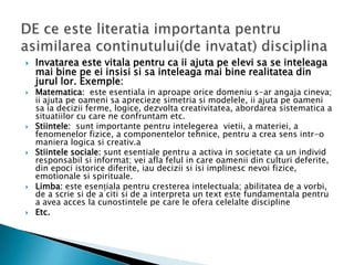    Invatarea este vitala pentru ca ii ajuta pe elevi sa se inteleaga
    mai bine pe ei insisi si sa inteleaga mai bine realitatea din
    jurul lor. Exemple:
   Matematica: este esentiala in aproape orice domeniu s-ar angaja cineva;
    ii ajuta pe oameni sa aprecieze simetria si modelele, ii ajuta pe oameni
    sa ia decizii ferme, logice, dezvolta creativitatea, abordarea sistematica a
    situatiilor cu care ne confruntam etc.
   Stiintele: sunt importante pentru intelegerea vietii, a materiei, a
    fenomenelor fizice, a componentelor tehnice, pentru a crea sens intr-o
    maniera logica si creativ.a
   Stiintele sociale: sunt esentiale pentru a activa in societate ca un individ
    responsabil si informat; vei afla felul in care oamenii din culturi deferite,
    din epoci istorice diferite, iau decizii si isi implinesc nevoi fizice,
    emotionale si spirituale.
   Limba: este esențiala pentru cresterea intelectuala; abilitatea de a vorbi,
    de a scrie si de a citi si de a interpreta un text este fundamentala pentru
    a avea acces la cunostintele pe care le ofera celelalte discipline
   Etc.
 