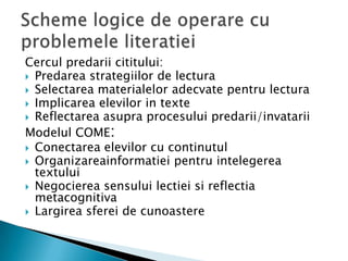 Cercul predarii cititului:
 Predarea strategiilor de lectura
 Selectarea materialelor adecvate pentru lectura
 Implicarea elevilor in texte
 Reflectarea asupra procesului predarii/invatarii
Modelul COME:
 Conectarea elevilor cu continutul
 Organizareainformatiei pentru intelegerea
  textului
 Negocierea sensului lectiei si reflectia
  metacognitiva
 Largirea sferei de cunoastere
 