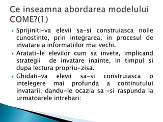    Sprijiniti-va elevii sa-si construiasca noile
    cunostinte, prin integrarea, in procesul de
    invatare a informatiilor mai vechi.
   Aratati-le elevilor cum sa invete, implicand
    strategii de invatare inainte, in timpul si
    dupa lectura propriu-zisa.
   Ghidati-va elevii sa-si construiasca o
    intelegere mai profunda a continutului
    invatarii, dandu-le ocazia sa –si raspunda la
    urmatoarele intrebari:
 