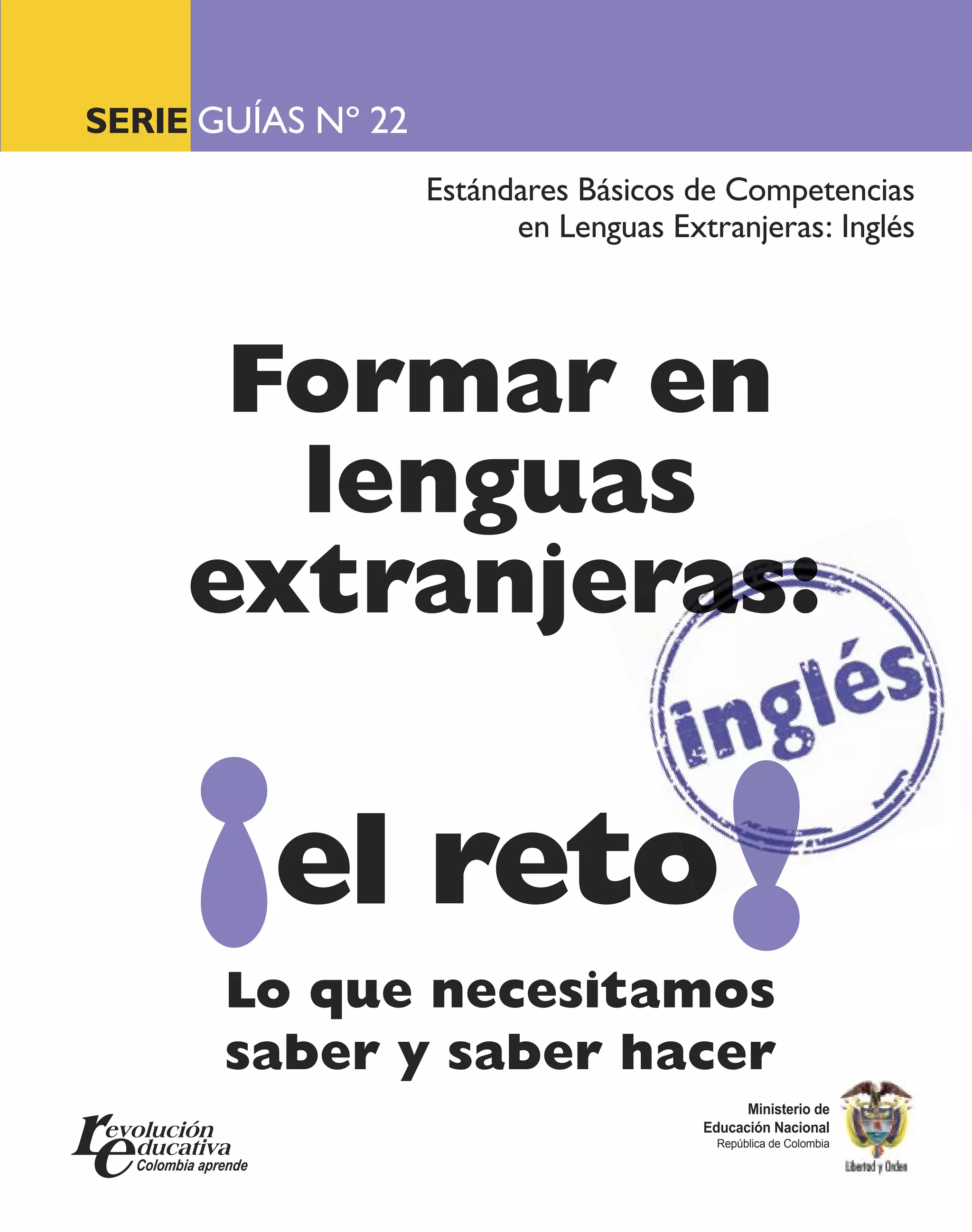 SERIE GUÍAS Nº 22
                    Estándares Básicos de Competencias
                          en Lenguas Extranjeras: Inglés




      Formar en
       lenguas
     extranjeras:

     ¡el reto!
       Lo que necesitamos
       saber y saber hacer
                                              Ministerio de
                                        Educación Nacional
                                          República de Colombia
 