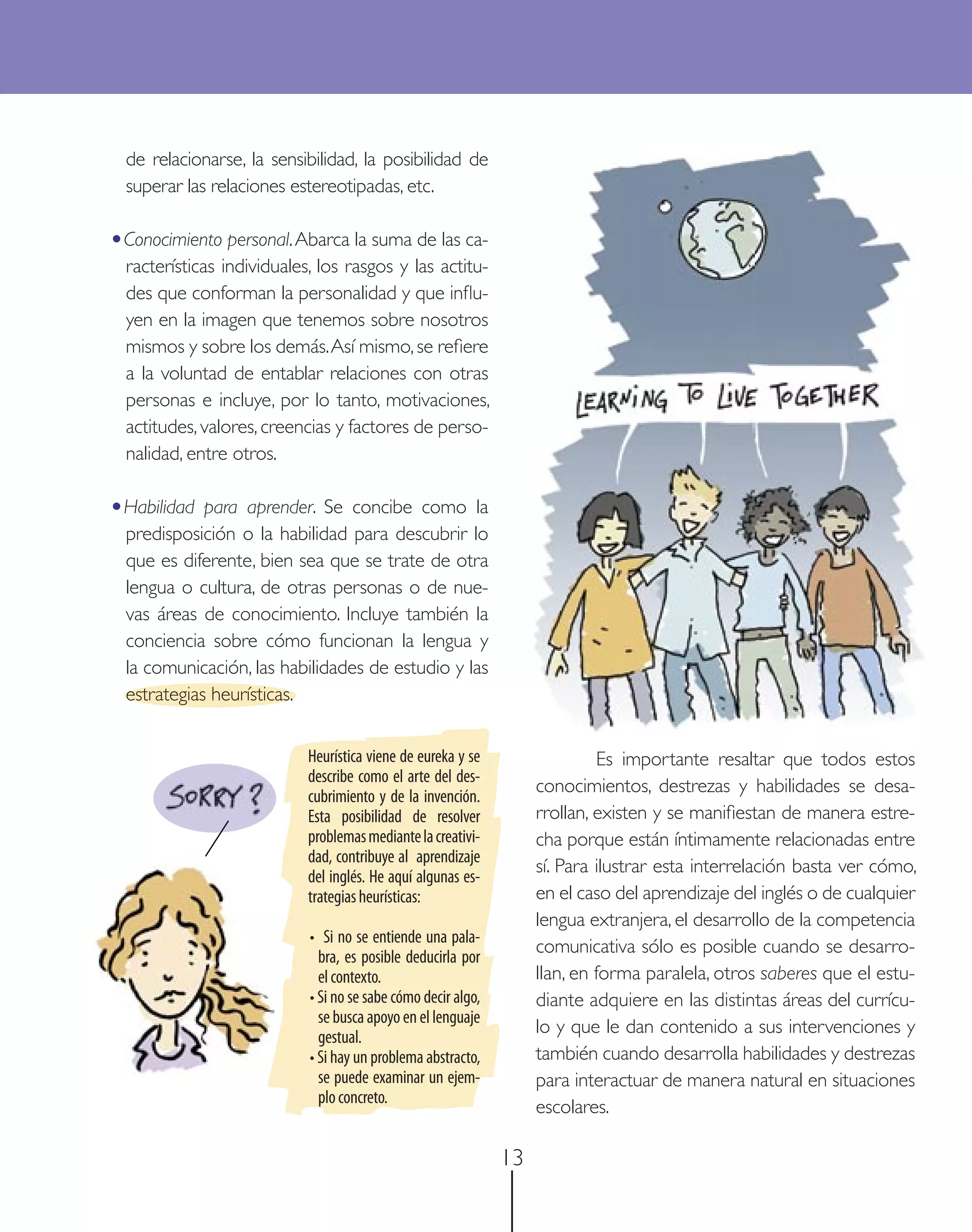 de relacionarse, la sensibilidad, la posibilidad de
  superar las relaciones estereotipadas, etc.

•Conocimiento personal. Abarca la suma de las ca-
  racterísticas individuales, los rasgos y las actitu-
  des que conforman la personalidad y que inﬂu-
  yen en la imagen que tenemos sobre nosotros
  mismos y sobre los demás. Así mismo, se reﬁere
  a la voluntad de entablar relaciones con otras
  personas e incluye, por lo tanto, motivaciones,
  actitudes, valores, creencias y factores de perso-
  nalidad, entre otros.

•Habilidad   para aprender. Se concibe como la
  predisposición o la habilidad para descubrir lo
  que es diferente, bien sea que se trate de otra
  lengua o cultura, de otras personas o de nue-
  vas áreas de conocimiento. Incluye también la
  conciencia sobre cómo funcionan la lengua y
  la comunicación, las habilidades de estudio y las
  estrategias heurísticas.


                            Heurística viene de eureka y se                  Es importante resaltar que todos estos
                            describe como el arte del des-
                            cubrimiento y de la invención.
                                                                    conocimientos, destrezas y habilidades se desa-
                            Esta posibilidad de resolver            rrollan, existen y se maniﬁestan de manera estre-
                            problemas mediante la creativi-         cha porque están íntimamente relacionadas entre
                            dad, contribuye al aprendizaje
                            del inglés. He aquí algunas es-
                                                                    sí. Para ilustrar esta interrelación basta ver cómo,
                            trategias heurísticas:                  en el caso del aprendizaje del inglés o de cualquier
                                                                    lengua extranjera, el desarrollo de la competencia
                            • Si no se entiende una pala-
                              bra, es posible deducirla por
                                                                    comunicativa sólo es posible cuando se desarro-
                              el contexto.                          llan, en forma paralela, otros saberes que el estu-
                            • Si no se sabe cómo decir algo,        diante adquiere en las distintas áreas del currícu-
                              se busca apoyo en el lenguaje
                              gestual.
                                                                    lo y que le dan contenido a sus intervenciones y
                            • Si hay un problema abstracto,         también cuando desarrolla habilidades y destrezas
                              se puede examinar un ejem-            para interactuar de manera natural en situaciones
                              plo concreto.
                                                                    escolares.

                                                               13
 