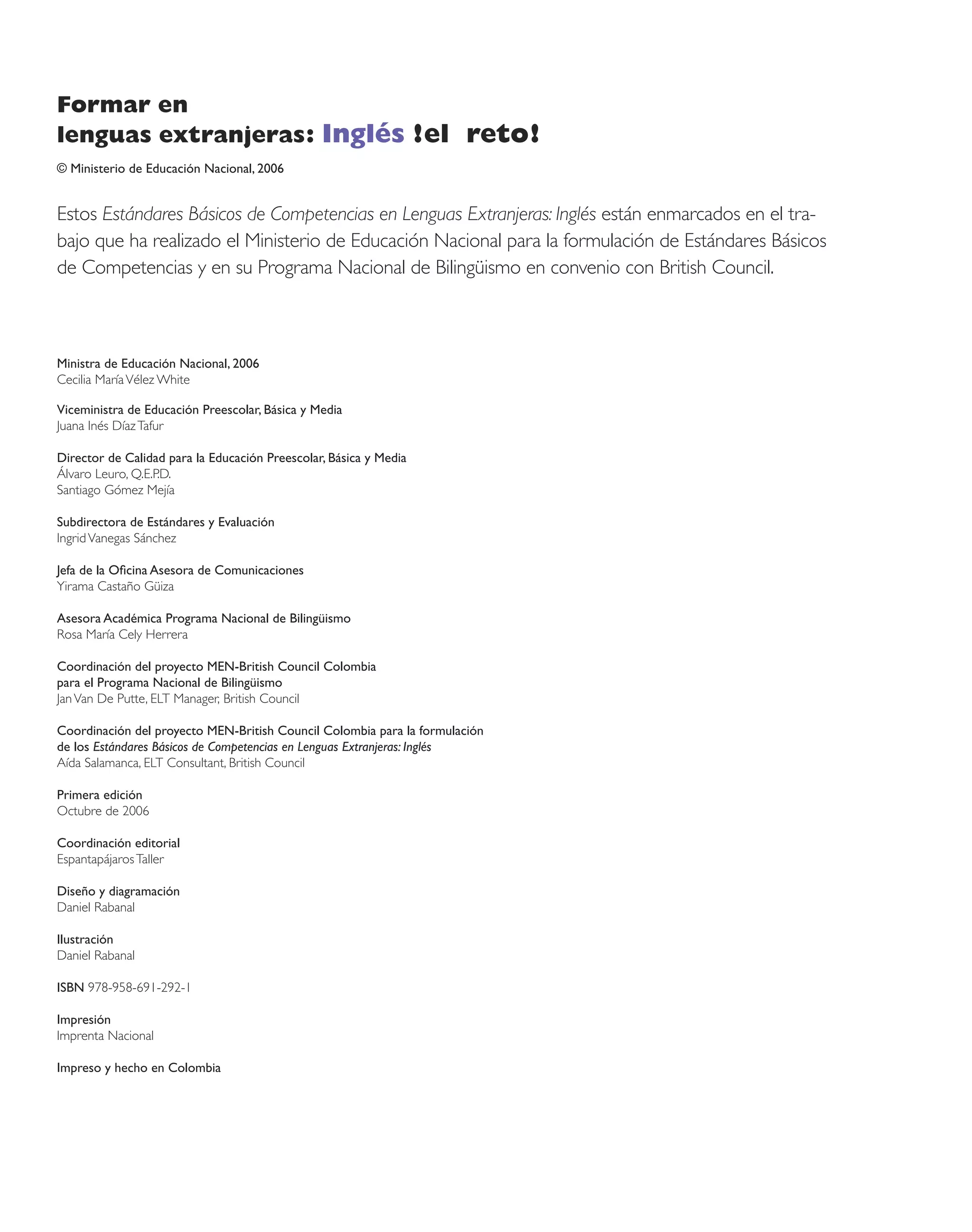Formar en
lenguas extranjeras: Inglés !el reto!
© Ministerio de Educación Nacional, 2006


Estos Estándares Básicos de Competencias en Lenguas Extranjeras: Inglés están enmarcados en el tra-
bajo que ha realizado el Ministerio de Educación Nacional para la formulación de Estándares Básicos
de Competencias y en su Programa Nacional de Bilingüismo en convenio con British Council.



Ministra de Educación Nacional, 2006
Cecilia María Vélez White

Viceministra de Educación Preescolar, Básica y Media
Juana Inés Díaz Tafur

Director de Calidad para la Educación Preescolar, Básica y Media
Álvaro Leuro, Q.E.P.D.
Santiago Gómez Mejía

Subdirectora de Estándares y Evaluación
Ingrid Vanegas Sánchez

Jefa de la Oﬁcina Asesora de Comunicaciones
Yirama Castaño Güiza

Asesora Académica Programa Nacional de Bilingüismo
Rosa María Cely Herrera

Coordinación del proyecto MEN-British Council Colombia
para el Programa Nacional de Bilingüismo
Jan Van De Putte, ELT Manager, British Council

Coordinación del proyecto MEN-British Council Colombia para la formulación
de los Estándares Básicos de Competencias en Lenguas Extranjeras: Inglés
Aída Salamanca, ELT Consultant, British Council

Primera edición
Octubre de 2006

Coordinación editorial
Espantapájaros Taller

Diseño y diagramación
Daniel Rabanal

Ilustración
Daniel Rabanal

ISBN 978-958-691-292-1

Impresión
Imprenta Nacional

Impreso y hecho en Colombia
 