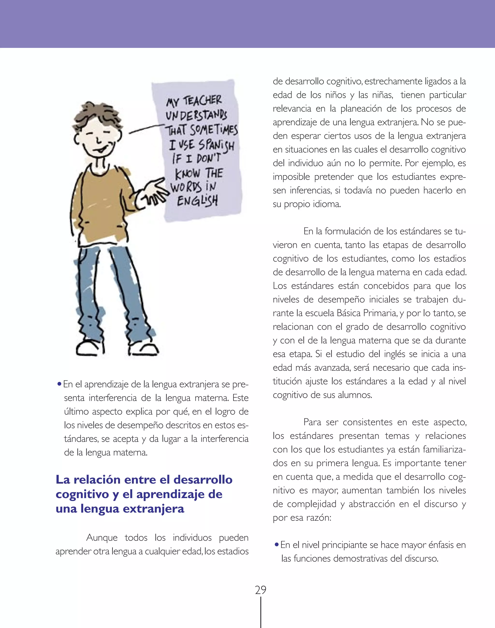 de desarrollo cognitivo, estrechamente ligados a la
                                                           edad de los niños y las niñas, tienen particular
                                                           relevancia en la planeación de los procesos de
                                                           aprendizaje de una lengua extranjera. No se pue-
                                                           den esperar ciertos usos de la lengua extranjera
                                                           en situaciones en las cuales el desarrollo cognitivo
                                                           del individuo aún no lo permite. Por ejemplo, es
                                                           imposible pretender que los estudiantes expre-
                                                           sen inferencias, si todavía no pueden hacerlo en
                                                           su propio idioma.

                                                                   En la formulación de los estándares se tu-
                                                           vieron en cuenta, tanto las etapas de desarrollo
                                                           cognitivo de los estudiantes, como los estadios
                                                           de desarrollo de la lengua materna en cada edad.
                                                           Los estándares están concebidos para que los
                                                           niveles de desempeño iniciales se trabajen du-
                                                           rante la escuela Básica Primaria, y por lo tanto, se
                                                           relacionan con el grado de desarrollo cognitivo
                                                           y con el de la lengua materna que se da durante
                                                           esa etapa. Si el estudio del inglés se inicia a una
                                                           edad más avanzada, será necesario que cada ins-
•En el aprendizaje de la lengua extranjera se pre-         titución ajuste los estándares a la edad y al nivel
  senta interferencia de la lengua materna. Este           cognitivo de sus alumnos.
  último aspecto explica por qué, en el logro de
  los niveles de desempeño descritos en estos es-                  Para ser consistentes en este aspecto,
  tándares, se acepta y da lugar a la interferencia        los estándares presentan temas y relaciones
  de la lengua materna.                                    con los que los estudiantes ya están familiariza-
                                                           dos en su primera lengua. Es importante tener
La relación entre el desarrollo                            en cuenta que, a medida que el desarrollo cog-
cognitivo y el aprendizaje de                              nitivo es mayor, aumentan también los niveles
                                                           de complejidad y abstracción en el discurso y
una lengua extranjera
                                                           por esa razón:
       Aunque todos los individuos pueden
aprender otra lengua a cualquier edad, los estadios        •En el nivel principiante se hace mayor énfasis en
                                                             las funciones demostrativas del discurso.


                                                      29
 