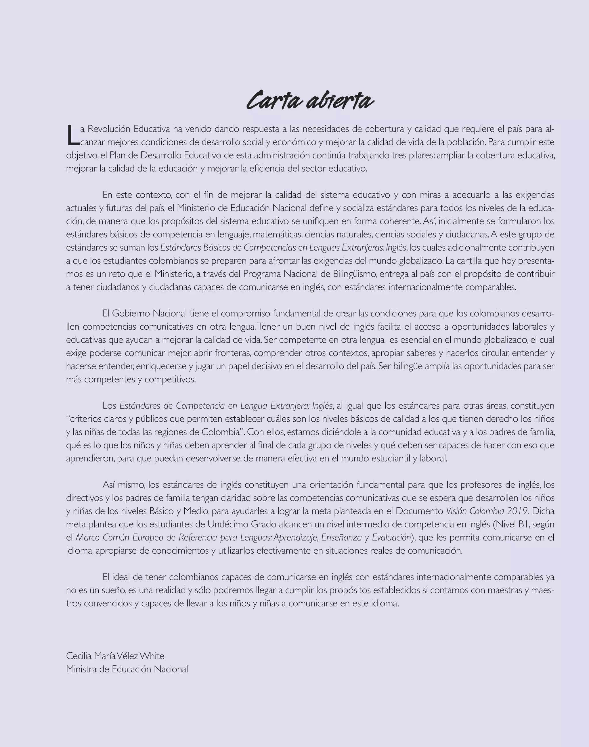 Carta abierta
L  a Revolución Educativa ha venido dando respuesta a las necesidades de cobertura y calidad que requiere el país para al-
   canzar mejores condiciones de desarrollo social y económico y mejorar la calidad de vida de la población. Para cumplir este
objetivo, el Plan de Desarrollo Educativo de esta administración continúa trabajando tres pilares: ampliar la cobertura educativa,
mejorar la calidad de la educación y mejorar la eﬁciencia del sector educativo.

          En este contexto, con el ﬁn de mejorar la calidad del sistema educativo y con miras a adecuarlo a las exigencias
actuales y futuras del país, el Ministerio de Educación Nacional deﬁne y socializa estándares para todos los niveles de la educa-
ción, de manera que los propósitos del sistema educativo se uniﬁquen en forma coherente. Así, inicialmente se formularon los
estándares básicos de competencia en lenguaje, matemáticas, ciencias naturales, ciencias sociales y ciudadanas. A este grupo de
estándares se suman los Estándares Básicos de Competencias en Lenguas Extranjeras: Inglés, los cuales adicionalmente contribuyen
a que los estudiantes colombianos se preparen para afrontar las exigencias del mundo globalizado. La cartilla que hoy presenta-
mos es un reto que el Ministerio, a través del Programa Nacional de Bilingüismo, entrega al país con el propósito de contribuir
a tener ciudadanos y ciudadanas capaces de comunicarse en inglés, con estándares internacionalmente comparables.

         El Gobierno Nacional tiene el compromiso fundamental de crear las condiciones para que los colombianos desarro-
llen competencias comunicativas en otra lengua. Tener un buen nivel de inglés facilita el acceso a oportunidades laborales y
educativas que ayudan a mejorar la calidad de vida. Ser competente en otra lengua es esencial en el mundo globalizado, el cual
exige poderse comunicar mejor, abrir fronteras, comprender otros contextos, apropiar saberes y hacerlos circular, entender y
hacerse entender, enriquecerse y jugar un papel decisivo en el desarrollo del país. Ser bilingüe amplía las oportunidades para ser
más competentes y competitivos.

           Los Estándares de Competencia en Lengua Extranjera: Inglés, al igual que los estándares para otras áreas, constituyen
“criterios claros y públicos que permiten establecer cuáles son los niveles básicos de calidad a los que tienen derecho los niños
y las niñas de todas las regiones de Colombia”. Con ellos, estamos diciéndole a la comunidad educativa y a los padres de familia,
qué es lo que los niños y niñas deben aprender al ﬁnal de cada grupo de niveles y qué deben ser capaces de hacer con eso que
aprendieron, para que puedan desenvolverse de manera efectiva en el mundo estudiantil y laboral.

          Así mismo, los estándares de inglés constituyen una orientación fundamental para que los profesores de inglés, los
directivos y los padres de familia tengan claridad sobre las competencias comunicativas que se espera que desarrollen los niños
y niñas de los niveles Básico y Medio, para ayudarles a lograr la meta planteada en el Documento Visión Colombia 2019. Dicha
meta plantea que los estudiantes de Undécimo Grado alcancen un nivel intermedio de competencia en inglés (Nivel B1, según
el Marco Común Europeo de Referencia para Lenguas: Aprendizaje, Enseñanza y Evaluación), que les permita comunicarse en el
idioma, apropiarse de conocimientos y utilizarlos efectivamente en situaciones reales de comunicación.

         El ideal de tener colombianos capaces de comunicarse en inglés con estándares internacionalmente comparables ya
no es un sueño, es una realidad y sólo podremos llegar a cumplir los propósitos establecidos si contamos con maestras y maes-
tros convencidos y capaces de llevar a los niños y niñas a comunicarse en este idioma.




Cecilia María Vélez White
Ministra de Educación Nacional
 
