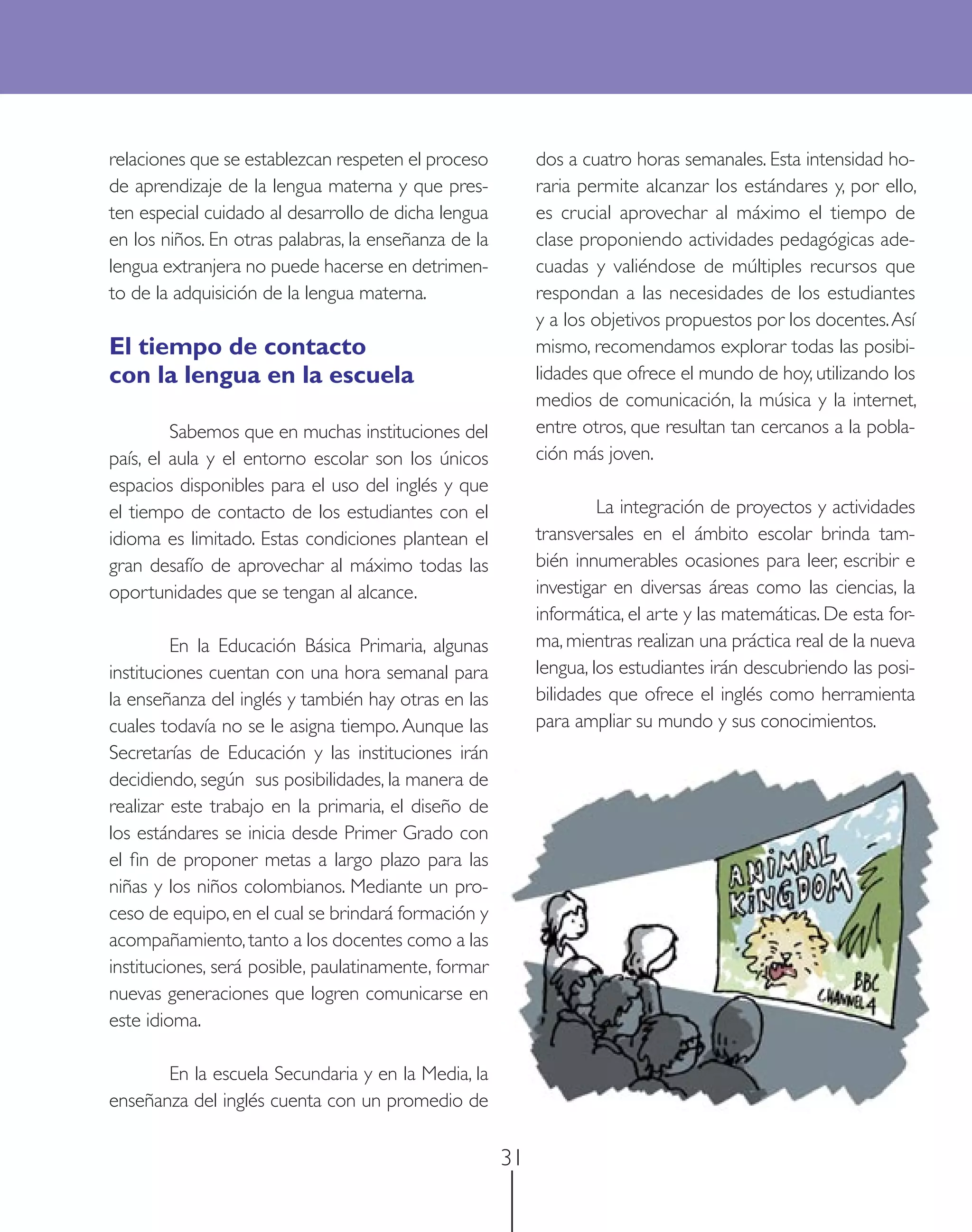 relaciones que se establezcan respeten el proceso          dos a cuatro horas semanales. Esta intensidad ho-
de aprendizaje de la lengua materna y que pres-            raria permite alcanzar los estándares y, por ello,
ten especial cuidado al desarrollo de dicha lengua         es crucial aprovechar al máximo el tiempo de
en los niños. En otras palabras, la enseñanza de la        clase proponiendo actividades pedagógicas ade-
lengua extranjera no puede hacerse en detrimen-            cuadas y valiéndose de múltiples recursos que
to de la adquisición de la lengua materna.                 respondan a las necesidades de los estudiantes
                                                           y a los objetivos propuestos por los docentes. Así
El tiempo de contacto                                      mismo, recomendamos explorar todas las posibi-
con la lengua en la escuela                                lidades que ofrece el mundo de hoy, utilizando los
                                                           medios de comunicación, la música y la internet,
         Sabemos que en muchas instituciones del           entre otros, que resultan tan cercanos a la pobla-
país, el aula y el entorno escolar son los únicos          ción más joven.
espacios disponibles para el uso del inglés y que
el tiempo de contacto de los estudiantes con el                     La integración de proyectos y actividades
idioma es limitado. Estas condiciones plantean el          transversales en el ámbito escolar brinda tam-
gran desafío de aprovechar al máximo todas las             bién innumerables ocasiones para leer, escribir e
oportunidades que se tengan al alcance.                    investigar en diversas áreas como las ciencias, la
                                                           informática, el arte y las matemáticas. De esta for-
         En la Educación Básica Primaria, algunas          ma, mientras realizan una práctica real de la nueva
instituciones cuentan con una hora semanal para            lengua, los estudiantes irán descubriendo las posi-
la enseñanza del inglés y también hay otras en las         bilidades que ofrece el inglés como herramienta
cuales todavía no se le asigna tiempo. Aunque las          para ampliar su mundo y sus conocimientos.
Secretarías de Educación y las instituciones irán
decidiendo, según sus posibilidades, la manera de
realizar este trabajo en la primaria, el diseño de
los estándares se inicia desde Primer Grado con
el ﬁn de proponer metas a largo plazo para las
niñas y los niños colombianos. Mediante un pro-
ceso de equipo, en el cual se brindará formación y
acompañamiento, tanto a los docentes como a las
instituciones, será posible, paulatinamente, formar
nuevas generaciones que logren comunicarse en
este idioma.

       En la escuela Secundaria y en la Media, la
enseñanza del inglés cuenta con un promedio de

                                                      31
 