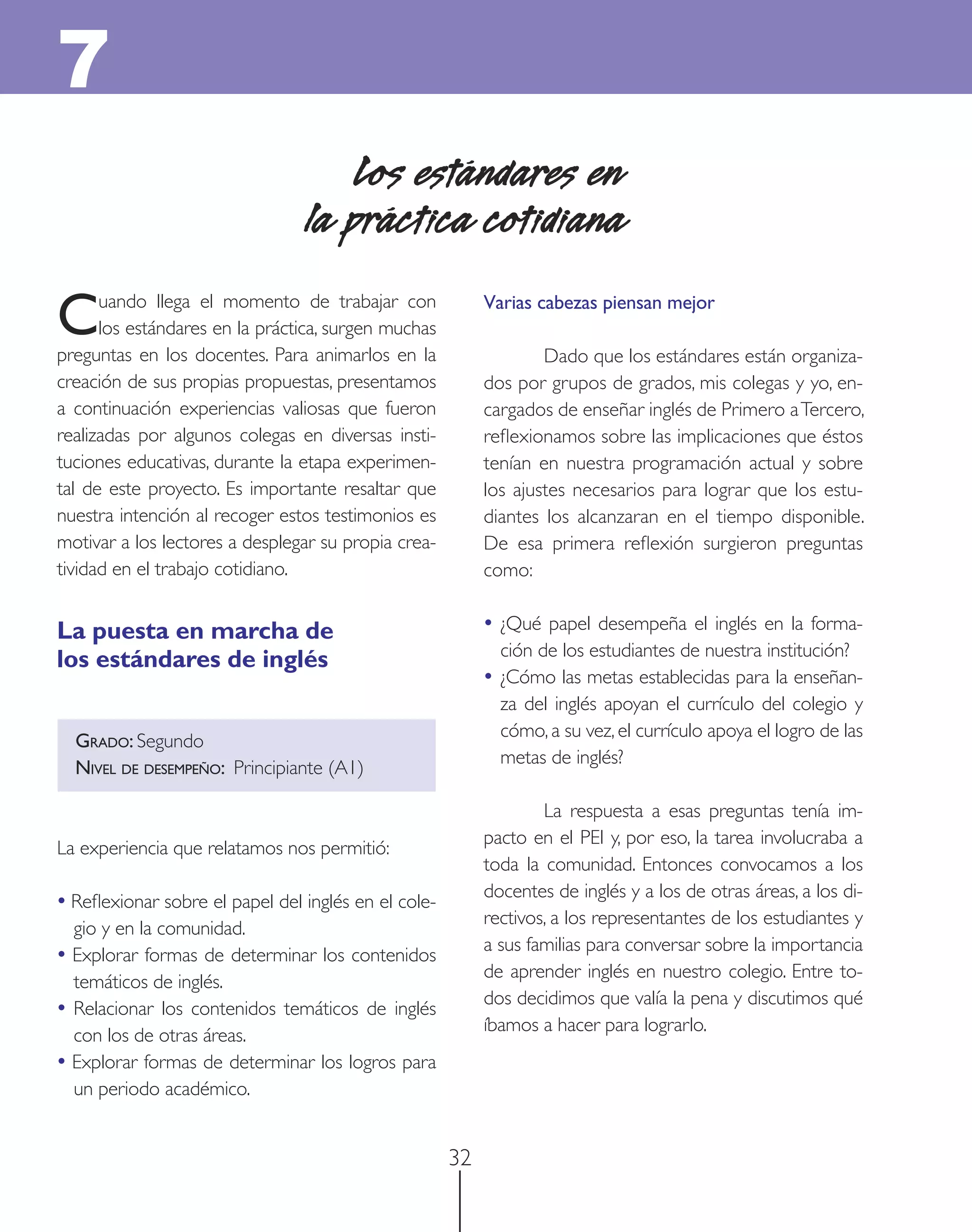 7
                                    Los estándares en
                                la práctica cotidiana

C     uando llega el momento de trabajar con
      los estándares en la práctica, surgen muchas
preguntas en los docentes. Para animarlos en la
                                                          Varias cabezas piensan mejor

                                                                  Dado que los estándares están organiza-
creación de sus propias propuestas, presentamos           dos por grupos de grados, mis colegas y yo, en-
a continuación experiencias valiosas que fueron           cargados de enseñar inglés de Primero a Tercero,
realizadas por algunos colegas en diversas insti-         reﬂexionamos sobre las implicaciones que éstos
tuciones educativas, durante la etapa experimen-          tenían en nuestra programación actual y sobre
tal de este proyecto. Es importante resaltar que          los ajustes necesarios para lograr que los estu-
nuestra intención al recoger estos testimonios es         diantes los alcanzaran en el tiempo disponible.
motivar a los lectores a desplegar su propia crea-        De esa primera reﬂexión surgieron preguntas
tividad en el trabajo cotidiano.                          como:


La puesta en marcha de                                    • ¿Qué papel desempeña el inglés en la forma-
                                                            ción de los estudiantes de nuestra institución?
los estándares de inglés
                                                          • ¿Cómo las metas establecidas para la enseñan-
                                                            za del inglés apoyan el currículo del colegio y
                                                            cómo, a su vez, el currículo apoya el logro de las
  GRADO: Segundo
                                                            metas de inglés?
  NIVEL DE DESEMPEÑO: Principiante (A1)

                                                                  La respuesta a esas preguntas tenía im-
                                                          pacto en el PEI y, por eso, la tarea involucraba a
La experiencia que relatamos nos permitió:
                                                          toda la comunidad. Entonces convocamos a los
                                                          docentes de inglés y a los de otras áreas, a los di-
• Reﬂexionar sobre el papel del inglés en el cole-
                                                          rectivos, a los representantes de los estudiantes y
  gio y en la comunidad.
                                                          a sus familias para conversar sobre la importancia
• Explorar formas de determinar los contenidos
                                                          de aprender inglés en nuestro colegio. Entre to-
  temáticos de inglés.
                                                          dos decidimos que valía la pena y discutimos qué
• Relacionar los contenidos temáticos de inglés
                                                          íbamos a hacer para lograrlo.
  con los de otras áreas.
• Explorar formas de determinar los logros para
  un periodo académico.


                                                     32
 
