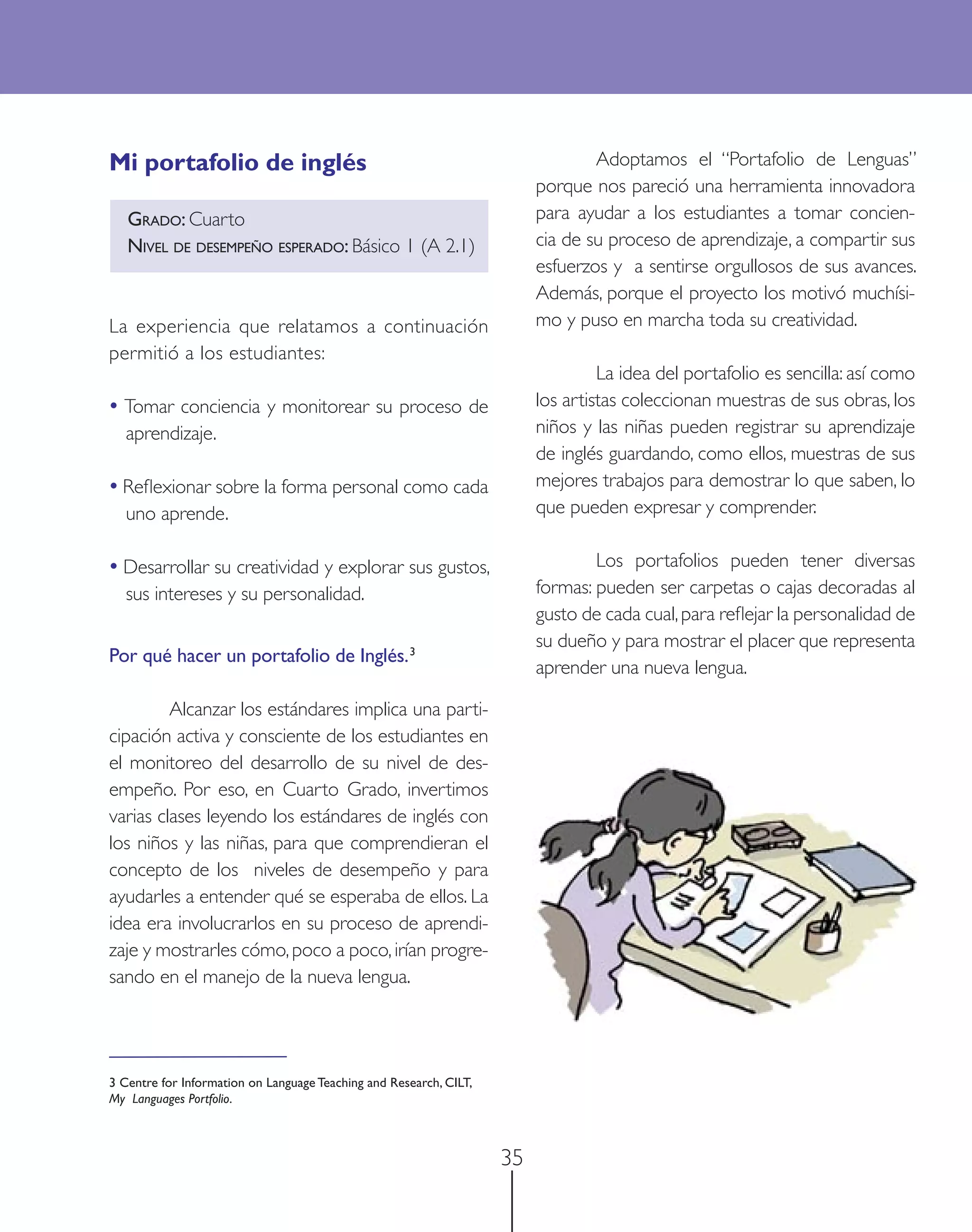 Mi portafolio de inglés                                                          Adoptamos el “Portafolio de Lenguas”
                                                                         porque nos pareció una herramienta innovadora
   GRADO: Cuarto                                                         para ayudar a los estudiantes a tomar concien-
   NIVEL DE DESEMPEÑO ESPERADO: Básico 1 (A 2.1)                         cia de su proceso de aprendizaje, a compartir sus
                                                                         esfuerzos y a sentirse orgullosos de sus avances.
                                                                         Además, porque el proyecto los motivó muchísi-
La experiencia que relatamos a continuación                              mo y puso en marcha toda su creatividad.
permitió a los estudiantes:
                                                                                  La idea del portafolio es sencilla: así como
• Tomar conciencia y monitorear su proceso de                            los artistas coleccionan muestras de sus obras, los
  aprendizaje.                                                           niños y las niñas pueden registrar su aprendizaje
                                                                         de inglés guardando, como ellos, muestras de sus
• Reﬂexionar sobre la forma personal como cada                           mejores trabajos para demostrar lo que saben, lo
  uno aprende.                                                           que pueden expresar y comprender.

• Desarrollar su creatividad y explorar sus gustos,                              Los portafolios pueden tener diversas
  sus intereses y su personalidad.                                       formas: pueden ser carpetas o cajas decoradas al
                                                                         gusto de cada cual, para reﬂejar la personalidad de
                                                                         su dueño y para mostrar el placer que representa
Por qué hacer un portafolio de Inglés. 3
                                                                         aprender una nueva lengua.

         Alcanzar los estándares implica una parti-
cipación activa y consciente de los estudiantes en
el monitoreo del desarrollo de su nivel de des-
empeño. Por eso, en Cuarto Grado, invertimos
varias clases leyendo los estándares de inglés con
los niños y las niñas, para que comprendieran el
concepto de los niveles de desempeño y para
ayudarles a entender qué se esperaba de ellos. La
idea era involucrarlos en su proceso de aprendi-
zaje y mostrarles cómo, poco a poco, irían progre-
sando en el manejo de la nueva lengua.




3 Centre for Information on Language Teaching and Research, CILT,
My Languages Portfolio.



                                                                    35
 