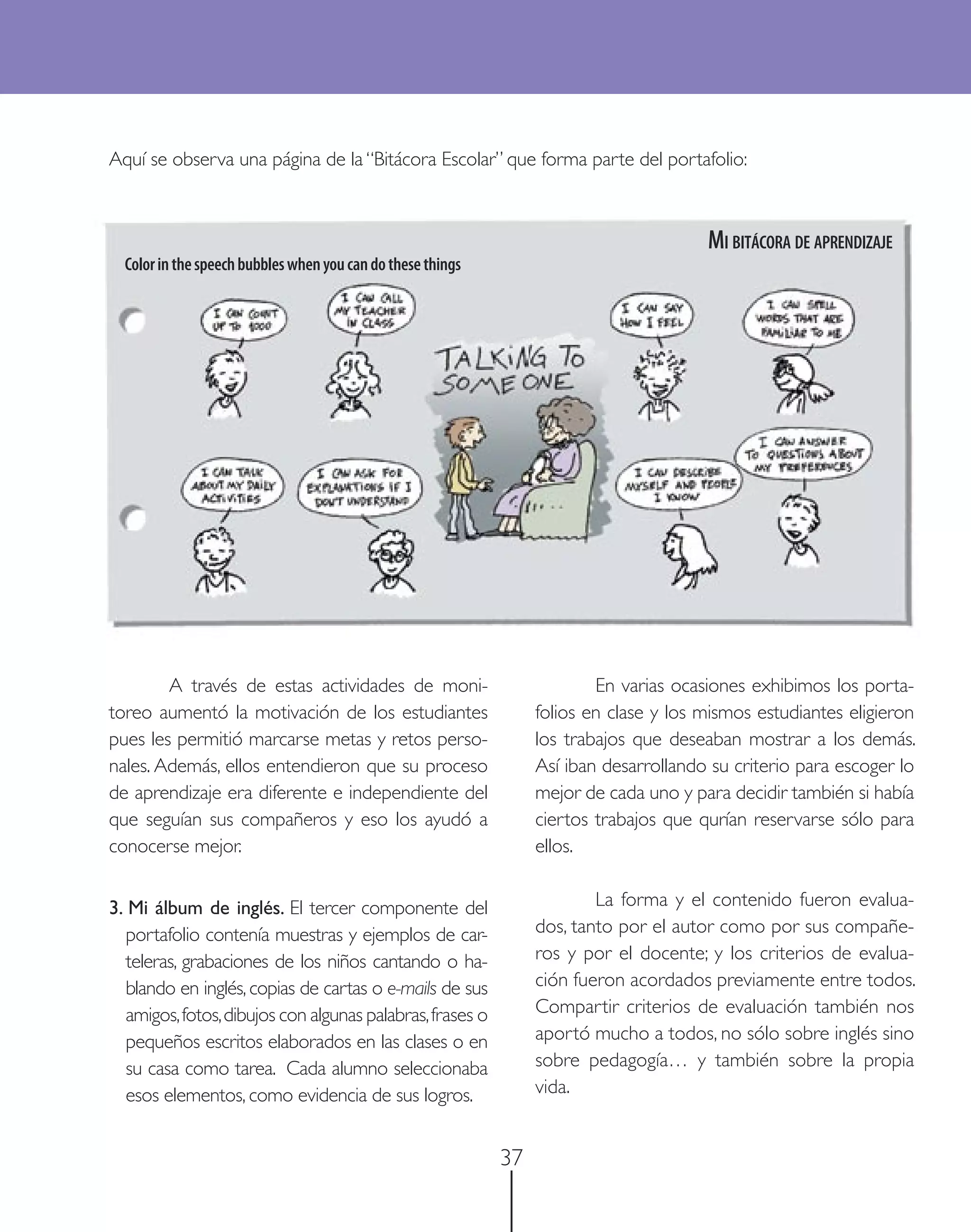 Aquí se observa una página de la “Bitácora Escolar” que forma parte del portafolio:



                                                                                        MI BITÁCORA DE APRENDIZAJE
  Color in the speech bubbles when you can do these things




        A través de estas actividades de moni-                            En varias ocasiones exhibimos los porta-
toreo aumentó la motivación de los estudiantes                    folios en clase y los mismos estudiantes eligieron
pues les permitió marcarse metas y retos perso-                   los trabajos que deseaban mostrar a los demás.
nales. Además, ellos entendieron que su proceso                   Así iban desarrollando su criterio para escoger lo
de aprendizaje era diferente e independiente del                  mejor de cada uno y para decidir también si había
que seguían sus compañeros y eso los ayudó a                      ciertos trabajos que qurían reservarse sólo para
conocerse mejor.                                                  ellos.


3. Mi álbum de inglés. El tercer componente del                           La forma y el contenido fueron evalua-
  portafolio contenía muestras y ejemplos de car-                 dos, tanto por el autor como por sus compañe-
  teleras, grabaciones de los niños cantando o ha-                ros y por el docente; y los criterios de evalua-
  blando en inglés, copias de cartas o e-mails de sus             ción fueron acordados previamente entre todos.
  amigos, fotos, dibujos con algunas palabras, frases o           Compartir criterios de evaluación también nos
  pequeños escritos elaborados en las clases o en                 aportó mucho a todos, no sólo sobre inglés sino
  su casa como tarea. Cada alumno seleccionaba                    sobre pedagogía… y también sobre la propia
  esos elementos, como evidencia de sus logros.                   vida.


                                                             37
 