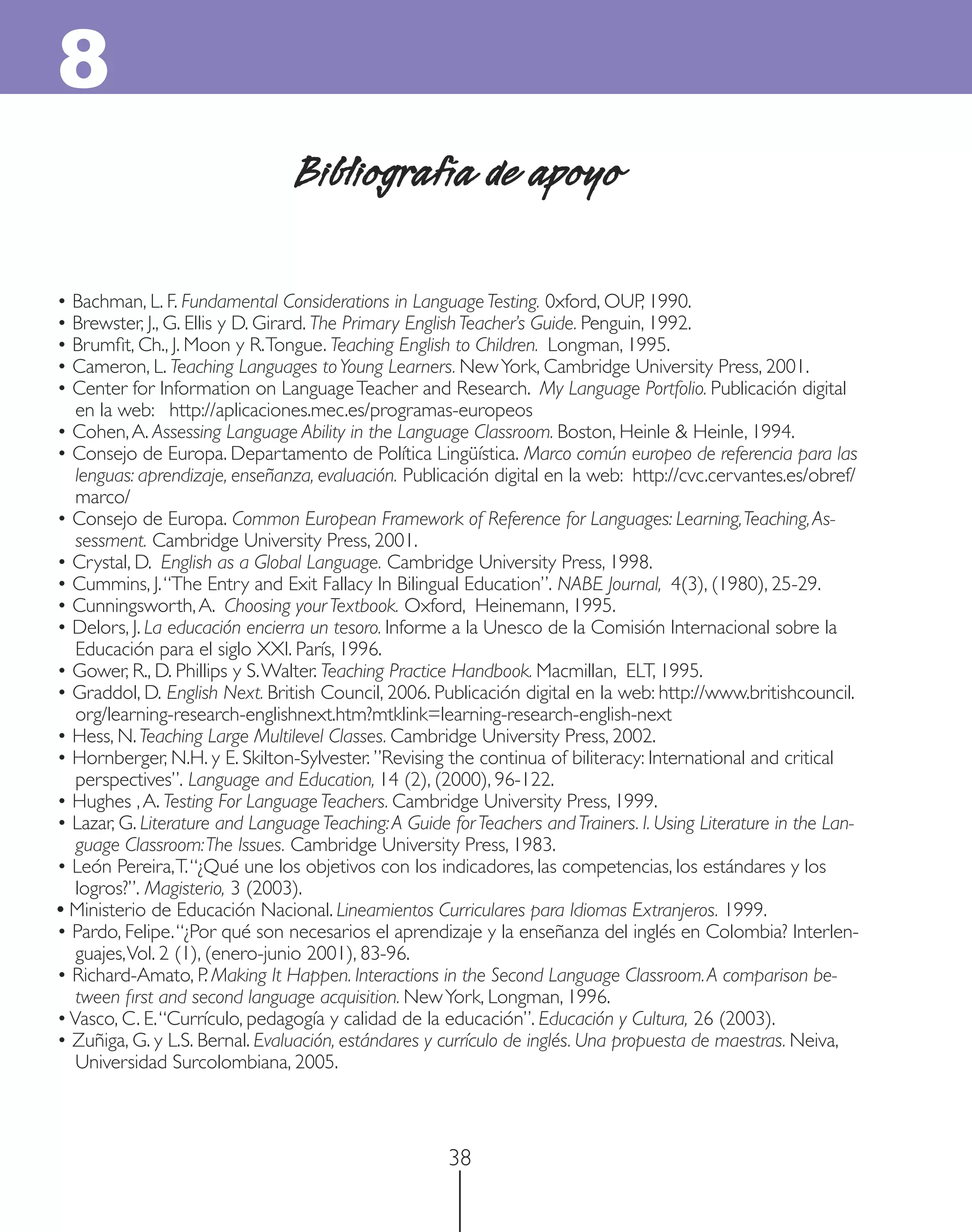 8
                                 Bibliografía de apoyo

• Bachman, L. F. Fundamental Considerations in Language Testing. 0xford, OUP, 1990.
• Brewster, J., G. Ellis y D. Girard. The Primary English Teacher’s Guide. Penguin, 1992.
• Brumﬁt, Ch., J. Moon y R. Tongue. Teaching English to Children. Longman, 1995.
• Cameron, L. Teaching Languages to Young Learners. New York, Cambridge University Press, 2001.
• Center for Information on Language Teacher and Research. My Language Portfolio. Publicación digital
   en la web: http://aplicaciones.mec.es/programas-europeos
• Cohen, A. Assessing Language Ability in the Language Classroom. Boston, Heinle & Heinle, 1994.
• Consejo de Europa. Departamento de Política Lingüística. Marco común europeo de referencia para las
   lenguas: aprendizaje, enseñanza, evaluación. Publicación digital en la web: http://cvc.cervantes.es/obref/
   marco/
• Consejo de Europa. Common European Framework of Reference for Languages: Learning, Teaching, As-
   sessment. Cambridge University Press, 2001.
• Crystal, D. English as a Global Language. Cambridge University Press, 1998.
• Cummins, J. “The Entry and Exit Fallacy In Bilingual Education”. NABE Journal, 4(3), (1980), 25-29.
• Cunningsworth, A. Choosing your Textbook. Oxford, Heinemann, 1995.
• Delors, J. La educación encierra un tesoro. Informe a la Unesco de la Comisión Internacional sobre la
   Educación para el siglo XXI. París, 1996.
• Gower, R., D. Phillips y S. Walter. Teaching Practice Handbook. Macmillan, ELT, 1995.
• Graddol, D. English Next. British Council, 2006. Publicación digital en la web: http://www.britishcouncil.
   org/learning-research-englishnext.htm?mtklink=learning-research-english-next
• Hess, N. Teaching Large Multilevel Classes. Cambridge University Press, 2002.
• Hornberger, N.H. y E. Skilton-Sylvester. ”Revising the continua of biliteracy: International and critical
   perspectives”. Language and Education, 14 (2), (2000), 96-122.
• Hughes , A. Testing For Language Teachers. Cambridge University Press, 1999.
• Lazar, G. Literature and Language Teaching: A Guide for Teachers and Trainers. I. Using Literature in the Lan-
   guage Classroom: The Issues. Cambridge University Press, 1983.
• León Pereira, T. “¿Qué une los objetivos con los indicadores, las competencias, los estándares y los
   logros?”. Magisterio, 3 (2003).
• Ministerio de Educación Nacional. Lineamientos Curriculares para Idiomas Extranjeros. 1999.
• Pardo, Felipe. “¿Por qué son necesarios el aprendizaje y la enseñanza del inglés en Colombia? Interlen-
   guajes, Vol. 2 (1), (enero-junio 2001), 83-96.
• Richard-Amato, P. Making It Happen. Interactions in the Second Language Classroom. A comparison be-
   tween ﬁrst and second language acquisition. New York, Longman, 1996.
• Vasco, C. E. “Currículo, pedagogía y calidad de la educación”. Educación y Cultura, 26 (2003).
• Zuñiga, G. y L.S. Bernal. Evaluación, estándares y currículo de inglés. Una propuesta de maestras. Neiva,
   Universidad Surcolombiana, 2005.



                                                      38
 