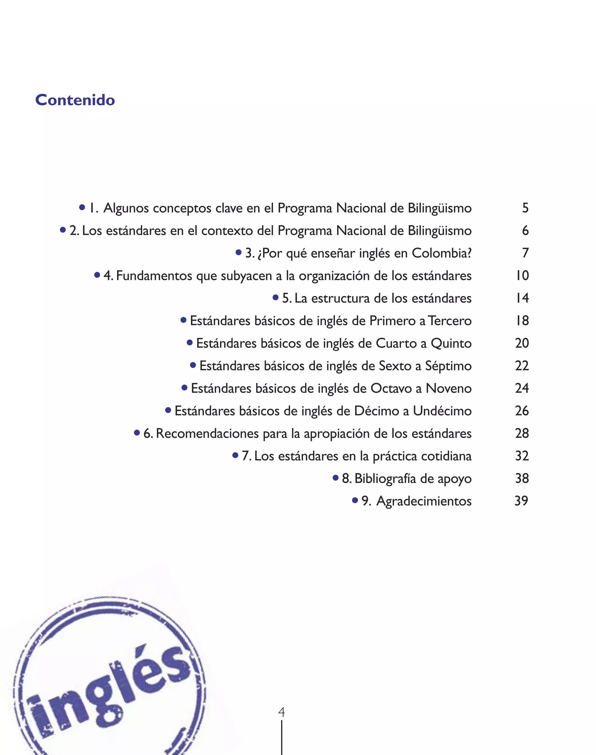 Contenido




     • 1. Algunos conceptos clave en el Programa Nacional de Bilingüismo              5
  • 2. Los estándares en el contexto del Programa Nacional de Bilingüismo             6
                                    • 3. ¿Por qué enseñar inglés en Colombia?         7
         • 4. Fundamentos que subyacen a la organización de los estándares           10
                                            • 5. La estructura de los estándares     14
                          • Estándares básicos de inglés de Primero a Tercero        18
                           • Estándares básicos de inglés de Cuarto a Quinto         20
                            • Estándares básicos de inglés de Sexto a Séptimo        22
                          • Estándares básicos de inglés de Octavo a Noveno          24
                       • Estándares básicos de inglés de Décimo a Undécimo           26
                 • 6. Recomendaciones para la apropiación de los estándares          28
                                   • 7. Los estándares en la práctica cotidiana      32
                                                        • 8. Bibliografía de apoyo   38
                                                            • 9. Agradecimientos     39




                                            4
 