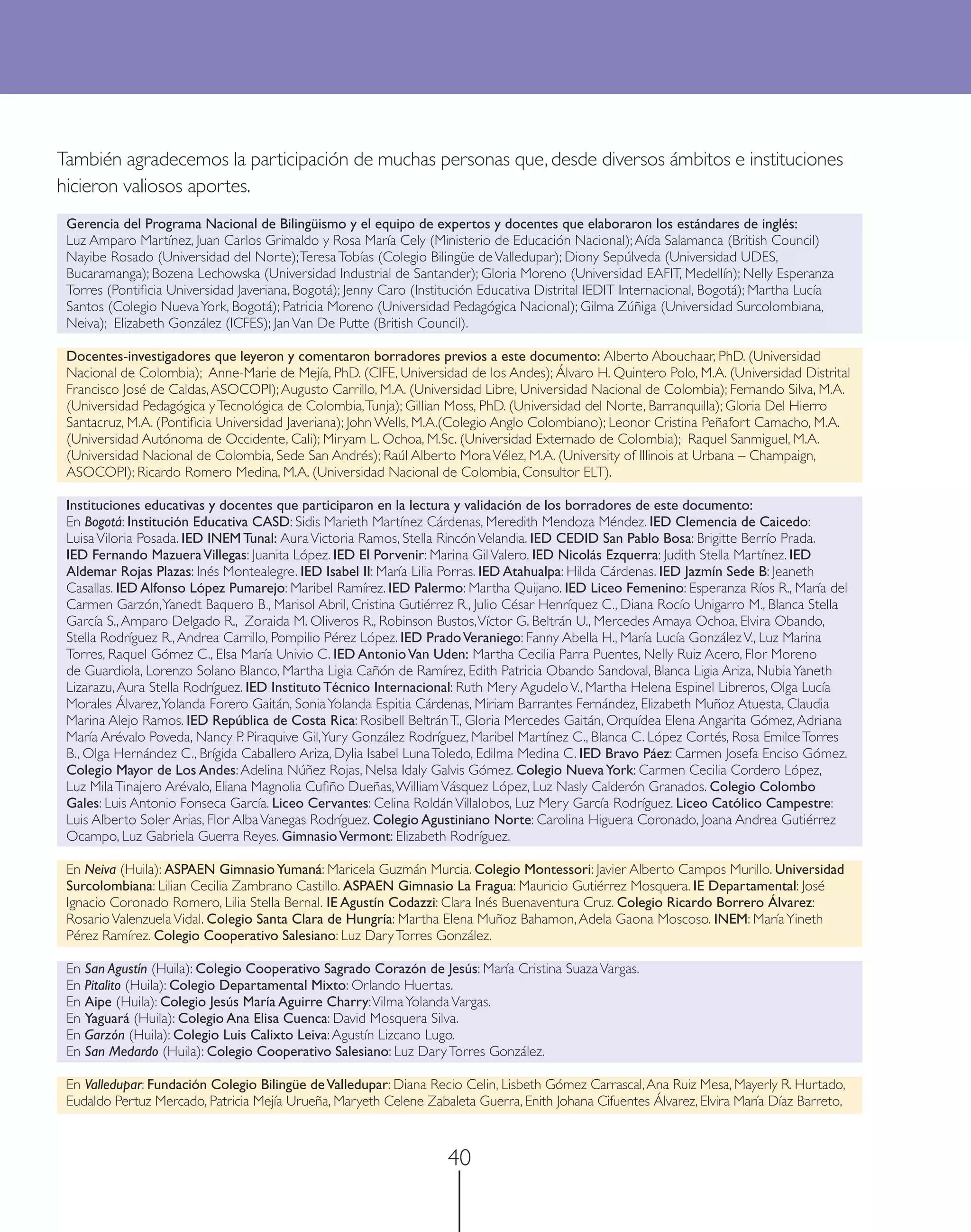 También agradecemos la participación de muchas personas que, desde diversos ámbitos e instituciones
hicieron valiosos aportes.
 Gerencia del Programa Nacional de Bilingüismo y el equipo de expertos y docentes que elaboraron los estándares de inglés:
 Luz Amparo Martínez, Juan Carlos Grimaldo y Rosa María Cely (Ministerio de Educación Nacional); Aída Salamanca (British Council)
 Nayibe Rosado (Universidad del Norte); Teresa Tobías (Colegio Bilingüe de Valledupar); Diony Sepúlveda (Universidad UDES,
 Bucaramanga); Bozena Lechowska (Universidad Industrial de Santander); Gloria Moreno (Universidad EAFIT, Medellín); Nelly Esperanza
 Torres (Pontiﬁcia Universidad Javeriana, Bogotá); Jenny Caro (Institución Educativa Distrital IEDIT Internacional, Bogotá); Martha Lucía
 Santos (Colegio Nueva York, Bogotá); Patricia Moreno (Universidad Pedagógica Nacional); Gilma Zúñiga (Universidad Surcolombiana,
 Neiva); Elizabeth González (ICFES); Jan Van De Putte (British Council).

 Docentes-investigadores que leyeron y comentaron borradores previos a este documento: Alberto Abouchaar, PhD. (Universidad
 Nacional de Colombia); Anne-Marie de Mejía, PhD. (CIFE, Universidad de los Andes); Álvaro H. Quintero Polo, M.A. (Universidad Distrital
 Francisco José de Caldas, ASOCOPI); Augusto Carrillo, M.A. (Universidad Libre, Universidad Nacional de Colombia); Fernando Silva, M.A.
 (Universidad Pedagógica y Tecnológica de Colombia, Tunja); Gillian Moss, PhD. (Universidad del Norte, Barranquilla); Gloria Del Hierro
 Santacruz, M.A. (Pontiﬁcia Universidad Javeriana); John Wells, M.A.(Colegio Anglo Colombiano); Leonor Cristina Peñafort Camacho, M.A.
 (Universidad Autónoma de Occidente, Cali); Miryam L. Ochoa, M.Sc. (Universidad Externado de Colombia); Raquel Sanmiguel, M.A.
 (Universidad Nacional de Colombia, Sede San Andrés); Raúl Alberto Mora Vélez, M.A. (University of Illinois at Urbana – Champaign,
 ASOCOPI); Ricardo Romero Medina, M.A. (Universidad Nacional de Colombia, Consultor ELT).

 Instituciones educativas y docentes que participaron en la lectura y validación de los borradores de este documento:
 En Bogotá: Institución Educativa CASD: Sidis Marieth Martínez Cárdenas, Meredith Mendoza Méndez. IED Clemencia de Caicedo:
 Luisa Viloria Posada. IED INEM Tunal: Aura Victoria Ramos, Stella Rincón Velandia. IED CEDID San Pablo Bosa: Brigitte Berrío Prada.
 IED Fernando Mazuera Villegas: Juanita López. IED El Porvenir: Marina Gil Valero. IED Nicolás Ezquerra: Judith Stella Martínez. IED
 Aldemar Rojas Plazas: Inés Montealegre. IED Isabel II: María Lilia Porras. IED Atahualpa: Hilda Cárdenas. IED Jazmín Sede B: Jeaneth
 Casallas. IED Alfonso López Pumarejo: Maribel Ramírez. IED Palermo: Martha Quijano. IED Liceo Femenino: Esperanza Ríos R., María del
 Carmen Garzón, Yanedt Baquero B., Marisol Abril, Cristina Gutiérrez R., Julio César Henríquez C., Diana Rocío Unigarro M., Blanca Stella
 García S., Amparo Delgado R., Zoraida M. Oliveros R., Robinson Bustos, Víctor G. Beltrán U., Mercedes Amaya Ochoa, Elvira Obando,
 Stella Rodríguez R., Andrea Carrillo, Pompilio Pérez López. IED Prado Veraniego: Fanny Abella H., María Lucía González V., Luz Marina
 Torres, Raquel Gómez C., Elsa María Univio C. IED Antonio Van Uden: Martha Cecilia Parra Puentes, Nelly Ruiz Acero, Flor Moreno
 de Guardiola, Lorenzo Solano Blanco, Martha Ligia Cañón de Ramírez, Edith Patricia Obando Sandoval, Blanca Ligia Ariza, Nubia Yaneth
 Lizarazu, Aura Stella Rodríguez. IED Instituto Técnico Internacional: Ruth Mery Agudelo V., Martha Helena Espinel Libreros, Olga Lucía
 Morales Álvarez, Yolanda Forero Gaitán, Sonia Yolanda Espitia Cárdenas, Miriam Barrantes Fernández, Elizabeth Muñoz Atuesta, Claudia
 Marina Alejo Ramos. IED República de Costa Rica: Rosibell Beltrán T., Gloria Mercedes Gaitán, Orquídea Elena Angarita Gómez, Adriana
 María Arévalo Poveda, Nancy P. Piraquive Gil, Yury González Rodríguez, Maribel Martínez C., Blanca C. López Cortés, Rosa Emilce Torres
 B., Olga Hernández C., Brígida Caballero Ariza, Dylia Isabel Luna Toledo, Edilma Medina C. IED Bravo Páez: Carmen Josefa Enciso Gómez.
 Colegio Mayor de Los Andes: Adelina Núñez Rojas, Nelsa Idaly Galvis Gómez. Colegio Nueva York: Carmen Cecilia Cordero López,
 Luz Mila Tinajero Arévalo, Eliana Magnolia Cuﬁño Dueñas, William Vásquez López, Luz Nasly Calderón Granados. Colegio Colombo
 Gales: Luis Antonio Fonseca García. Liceo Cervantes: Celina Roldán Villalobos, Luz Mery García Rodríguez. Liceo Católico Campestre:
 Luis Alberto Soler Arias, Flor Alba Vanegas Rodríguez. Colegio Agustiniano Norte: Carolina Higuera Coronado, Joana Andrea Gutiérrez
 Ocampo, Luz Gabriela Guerra Reyes. Gimnasio Vermont: Elizabeth Rodríguez.

 En Neiva (Huila): ASPAEN Gimnasio Yumaná: Maricela Guzmán Murcia. Colegio Montessori: Javier Alberto Campos Murillo. Universidad
 Surcolombiana: Lilian Cecilia Zambrano Castillo. ASPAEN Gimnasio La Fragua: Mauricio Gutiérrez Mosquera. IE Departamental: José
 Ignacio Coronado Romero, Lilia Stella Bernal. IE Agustín Codazzi: Clara Inés Buenaventura Cruz. Colegio Ricardo Borrero Álvarez:
 Rosario Valenzuela Vidal. Colegio Santa Clara de Hungría: Martha Elena Muñoz Bahamon, Adela Gaona Moscoso. INEM: María Yineth
 Pérez Ramírez. Colegio Cooperativo Salesiano: Luz Dary Torres González.

 En San Agustín (Huila): Colegio Cooperativo Sagrado Corazón de Jesús: María Cristina Suaza Vargas.
 En Pitalito (Huila): Colegio Departamental Mixto: Orlando Huertas.
 En Aipe (Huila): Colegio Jesús María Aguirre Charry: Vilma Yolanda Vargas.
 En Yaguará (Huila): Colegio Ana Elisa Cuenca: David Mosquera Silva.
 En Garzón (Huila): Colegio Luis Calixto Leiva: Agustín Lizcano Lugo.
 En San Medardo (Huila): Colegio Cooperativo Salesiano: Luz Dary Torres González.

 En Valledupar: Fundación Colegio Bilingüe de Valledupar: Diana Recio Celin, Lisbeth Gómez Carrascal, Ana Ruiz Mesa, Mayerly R. Hurtado,
 Eudaldo Pertuz Mercado, Patricia Mejía Urueña, Maryeth Celene Zabaleta Guerra, Enith Johana Cifuentes Álvarez, Elvira María Díaz Barreto,



                                                                    40
 