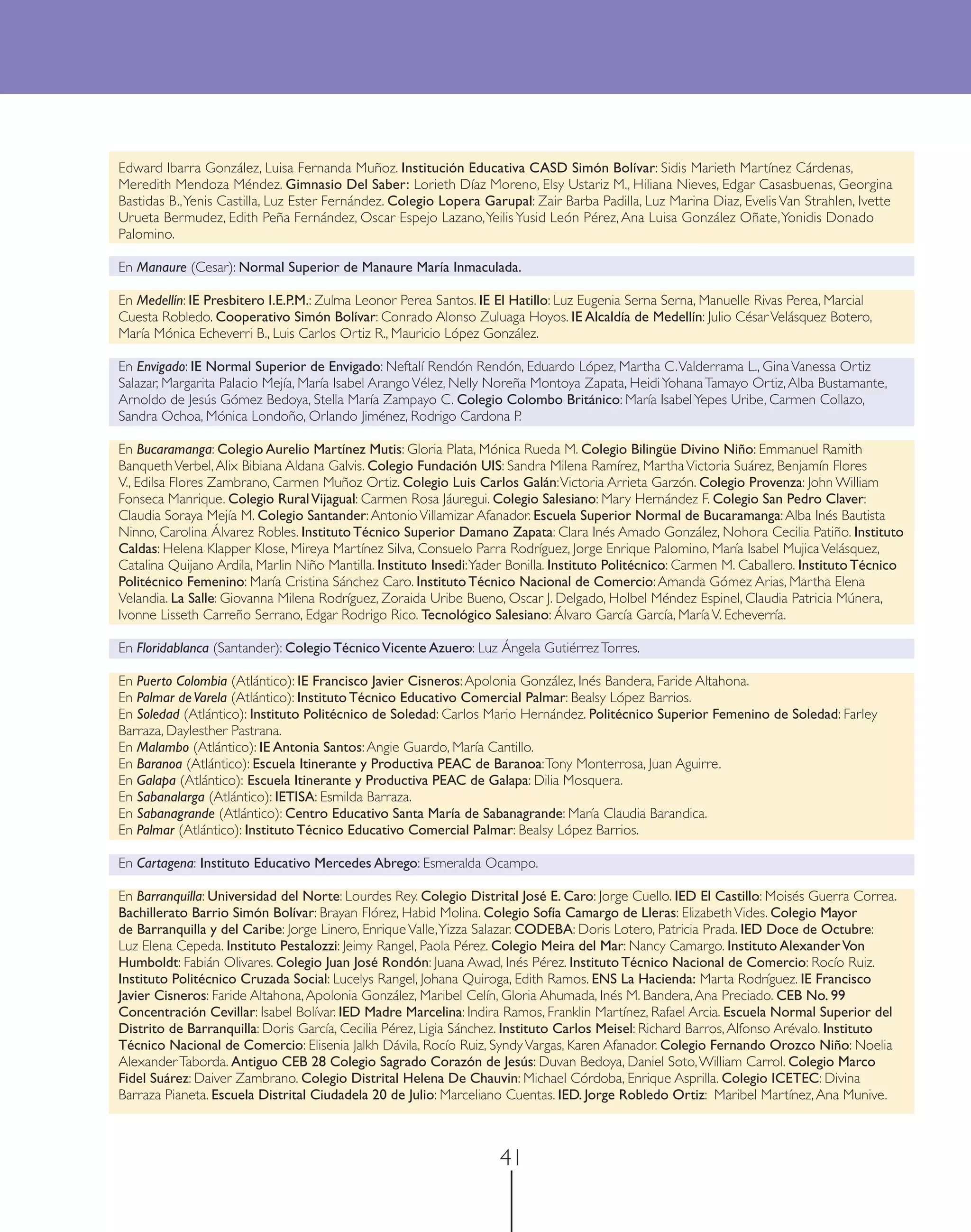 Edward Ibarra González, Luisa Fernanda Muñoz. Institución Educativa CASD Simón Bolívar: Sidis Marieth Martínez Cárdenas,
Meredith Mendoza Méndez. Gimnasio Del Saber: Lorieth Díaz Moreno, Elsy Ustariz M., Hiliana Nieves, Edgar Casasbuenas, Georgina
Bastidas B., Yenis Castilla, Luz Ester Fernández. Colegio Lopera Garupal: Zair Barba Padilla, Luz Marina Diaz, Evelis Van Strahlen, Ivette
Urueta Bermudez, Edith Peña Fernández, Oscar Espejo Lazano, Yeilis Yusid León Pérez, Ana Luisa González Oñate, Yonidis Donado
Palomino.

En Manaure (Cesar): Normal Superior de Manaure María Inmaculada.

En Medellín: IE Presbitero I.E.P.M.: Zulma Leonor Perea Santos. IE El Hatillo: Luz Eugenia Serna Serna, Manuelle Rivas Perea, Marcial
Cuesta Robledo. Cooperativo Simón Bolívar: Conrado Alonso Zuluaga Hoyos. IE Alcaldía de Medellín: Julio César Velásquez Botero,
María Mónica Echeverri B., Luis Carlos Ortiz R., Mauricio López González.

En Envigado: IE Normal Superior de Envigado: Neftalí Rendón Rendón, Eduardo López, Martha C. Valderrama L., Gina Vanessa Ortiz
Salazar, Margarita Palacio Mejía, María Isabel Arango Vélez, Nelly Noreña Montoya Zapata, Heidi Yohana Tamayo Ortiz, Alba Bustamante,
Arnoldo de Jesús Gómez Bedoya, Stella María Zampayo C. Colegio Colombo Británico: María Isabel Yepes Uribe, Carmen Collazo,
Sandra Ochoa, Mónica Londoño, Orlando Jiménez, Rodrigo Cardona P.

En Bucaramanga: Colegio Aurelio Martínez Mutis: Gloria Plata, Mónica Rueda M. Colegio Bilingüe Divino Niño: Emmanuel Ramith
Banqueth Verbel, Alix Bibiana Aldana Galvis. Colegio Fundación UIS: Sandra Milena Ramírez, Martha Victoria Suárez, Benjamín Flores
V., Edilsa Flores Zambrano, Carmen Muñoz Ortiz. Colegio Luis Carlos Galán: Victoria Arrieta Garzón. Colegio Provenza: John William
Fonseca Manrique. Colegio Rural Vijagual: Carmen Rosa Jáuregui. Colegio Salesiano: Mary Hernández F. Colegio San Pedro Claver:
Claudia Soraya Mejía M. Colegio Santander: Antonio Villamizar Afanador. Escuela Superior Normal de Bucaramanga: Alba Inés Bautista
Ninno, Carolina Álvarez Robles. Instituto Técnico Superior Damano Zapata: Clara Inés Amado González, Nohora Cecilia Patiño. Instituto
Caldas: Helena Klapper Klose, Mireya Martínez Silva, Consuelo Parra Rodríguez, Jorge Enrique Palomino, María Isabel Mujica Velásquez,
Catalina Quijano Ardila, Marlin Niño Mantilla. Instituto Insedi: Yader Bonilla. Instituto Politécnico: Carmen M. Caballero. Instituto Técnico
Politécnico Femenino: María Cristina Sánchez Caro. Instituto Técnico Nacional de Comercio: Amanda Gómez Arias, Martha Elena
Velandia. La Salle: Giovanna Milena Rodríguez, Zoraida Uribe Bueno, Oscar J. Delgado, Holbel Méndez Espinel, Claudia Patricia Múnera,
Ivonne Lisseth Carreño Serrano, Edgar Rodrigo Rico. Tecnológico Salesiano: Álvaro García García, María V. Echeverría.

En Floridablanca (Santander): Colegio Técnico Vicente Azuero: Luz Ángela Gutiérrez Torres.

En Puerto Colombia (Atlántico): IE Francisco Javier Cisneros: Apolonia González, Inés Bandera, Faride Altahona.
En Palmar de Varela (Atlántico): Instituto Técnico Educativo Comercial Palmar: Bealsy López Barrios.
En Soledad (Atlántico): Instituto Politécnico de Soledad: Carlos Mario Hernández. Politécnico Superior Femenino de Soledad: Farley
Barraza, Daylesther Pastrana.
En Malambo (Atlántico): IE Antonia Santos: Angie Guardo, María Cantillo.
En Baranoa (Atlántico): Escuela Itinerante y Productiva PEAC de Baranoa: Tony Monterrosa, Juan Aguirre.
En Galapa (Atlántico): Escuela Itinerante y Productiva PEAC de Galapa: Dilia Mosquera.
En Sabanalarga (Atlántico): IETISA: Esmilda Barraza.
En Sabanagrande (Atlántico): Centro Educativo Santa María de Sabanagrande: María Claudia Barandica.
En Palmar (Atlántico): Instituto Técnico Educativo Comercial Palmar: Bealsy López Barrios.

En Cartagena: Instituto Educativo Mercedes Abrego: Esmeralda Ocampo.

En Barranquilla: Universidad del Norte: Lourdes Rey. Colegio Distrital José E. Caro: Jorge Cuello. IED El Castillo: Moisés Guerra Correa.
Bachillerato Barrio Simón Bolívar: Brayan Flórez, Habid Molina. Colegio Sofía Camargo de Lleras: Elizabeth Vides. Colegio Mayor
de Barranquilla y del Caribe: Jorge Linero, Enrique Valle, Yizza Salazar. CODEBA: Doris Lotero, Patricia Prada. IED Doce de Octubre:
Luz Elena Cepeda. Instituto Pestalozzi: Jeimy Rangel, Paola Pérez. Colegio Meira del Mar: Nancy Camargo. Instituto Alexander Von
Humboldt: Fabián Olivares. Colegio Juan José Rondón: Juana Awad, Inés Pérez. Instituto Técnico Nacional de Comercio: Rocío Ruiz.
Instituto Politécnico Cruzada Social: Lucelys Rangel, Johana Quiroga, Edith Ramos. ENS La Hacienda: Marta Rodríguez. IE Francisco
Javier Cisneros: Faride Altahona, Apolonia González, Maribel Celín, Gloria Ahumada, Inés M. Bandera, Ana Preciado. CEB No. 99
Concentración Cevillar: Isabel Bolívar. IED Madre Marcelina: Indira Ramos, Franklin Martínez, Rafael Arcia. Escuela Normal Superior del
Distrito de Barranquilla: Doris García, Cecilia Pérez, Ligia Sánchez. Instituto Carlos Meisel: Richard Barros, Alfonso Arévalo. Instituto
Técnico Nacional de Comercio: Elisenia Jalkh Dávila, Rocío Ruiz, Syndy Vargas, Karen Afanador. Colegio Fernando Orozco Niño: Noelia
Alexander Taborda. Antiguo CEB 28 Colegio Sagrado Corazón de Jesús: Duvan Bedoya, Daniel Soto, William Carrol. Colegio Marco
Fidel Suárez: Daiver Zambrano. Colegio Distrital Helena De Chauvin: Michael Córdoba, Enrique Asprilla. Colegio ICETEC: Divina
Barraza Pianeta. Escuela Distrital Ciudadela 20 de Julio: Marceliano Cuentas. IED. Jorge Robledo Ortiz: Maribel Martínez, Ana Munive.



                                                                    41
 