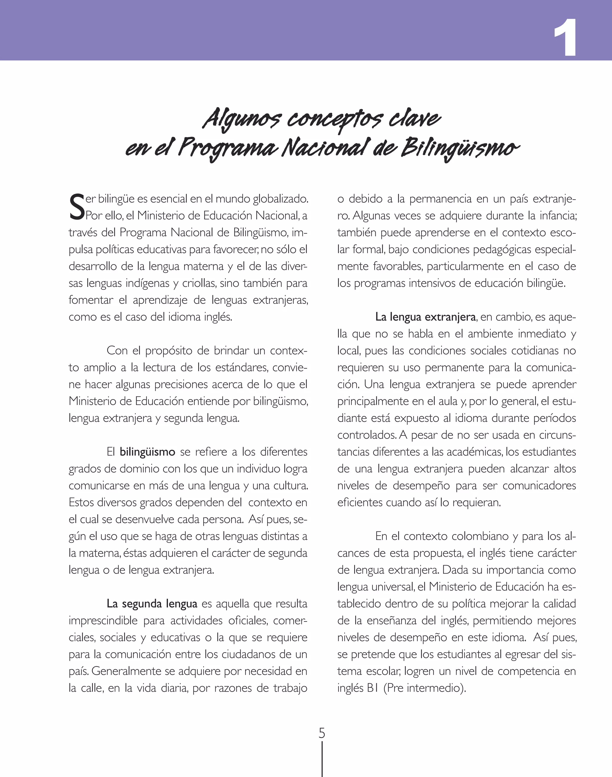 1
                     Algunos conceptos clave
             en el Programa Nacional de Bilingüismo

S   er bilingüe es esencial en el mundo globalizado.
    Por ello, el Ministerio de Educación Nacional, a
través del Programa Nacional de Bilingüismo, im-
                                                            o debido a la permanencia en un país extranje-
                                                            ro. Algunas veces se adquiere durante la infancia;
                                                            también puede aprenderse en el contexto esco-
pulsa políticas educativas para favorecer, no sólo el       lar formal, bajo condiciones pedagógicas especial-
desarrollo de la lengua materna y el de las diver-          mente favorables, particularmente en el caso de
sas lenguas indígenas y criollas, sino también para         los programas intensivos de educación bilingüe.
fomentar el aprendizaje de lenguas extranjeras,
como es el caso del idioma inglés.                                   La lengua extranjera, en cambio, es aque-
                                                            lla que no se habla en el ambiente inmediato y
        Con el propósito de brindar un contex-              local, pues las condiciones sociales cotidianas no
to amplio a la lectura de los estándares, convie-           requieren su uso permanente para la comunica-
ne hacer algunas precisiones acerca de lo que el            ción. Una lengua extranjera se puede aprender
Ministerio de Educación entiende por bilingüismo,           principalmente en el aula y, por lo general, el estu-
lengua extranjera y segunda lengua.                         diante está expuesto al idioma durante períodos
                                                            controlados. A pesar de no ser usada en circuns-
         El bilingüismo se reﬁere a los diferentes          tancias diferentes a las académicas, los estudiantes
grados de dominio con los que un individuo logra            de una lengua extranjera pueden alcanzar altos
comunicarse en más de una lengua y una cultura.             niveles de desempeño para ser comunicadores
Estos diversos grados dependen del contexto en              eﬁcientes cuando así lo requieran.
el cual se desenvuelve cada persona. Así pues, se-
gún el uso que se haga de otras lenguas distintas a                 En el contexto colombiano y para los al-
la materna, éstas adquieren el carácter de segunda          cances de esta propuesta, el inglés tiene carácter
lengua o de lengua extranjera.                              de lengua extranjera. Dada su importancia como
                                                            lengua universal, el Ministerio de Educación ha es-
          La segunda lengua es aquella que resulta          tablecido dentro de su política mejorar la calidad
imprescindible para actividades oﬁciales, comer-            de la enseñanza del inglés, permitiendo mejores
ciales, sociales y educativas o la que se requiere          niveles de desempeño en este idioma. Así pues,
para la comunicación entre los ciudadanos de un             se pretende que los estudiantes al egresar del sis-
país. Generalmente se adquiere por necesidad en             tema escolar, logren un nivel de competencia en
la calle, en la vida diaria, por razones de trabajo         inglés B1 (Pre intermedio).


                                                        5
 