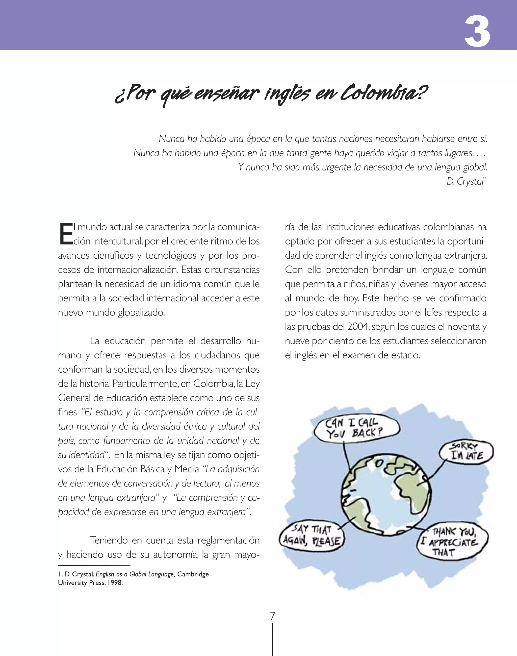 3
                     ¿Por qué enseñar inglés en Colombia?
                                Nunca ha habido una época en la que tantas naciones necesitaran hablarse entre sí.
                           Nunca ha habido una época en la que tanta gente haya querido viajar a tantos lugares. …
                                                   Y nunca ha sido más urgente la necesidad de una lengua global.
                                                                                                         D. Crystal1




E   l mundo actual se caracteriza por la comunica-
    ción intercultural, por el creciente ritmo de los
avances cientíﬁcos y tecnológicos y por los pro-
                                                                 ría de las instituciones educativas colombianas ha
                                                                 optado por ofrecer a sus estudiantes la oportuni-
                                                                 dad de aprender el inglés como lengua extranjera.
cesos de internacionalización. Estas circunstancias              Con ello pretenden brindar un lenguaje común
plantean la necesidad de un idioma común que le                  que permita a niños, niñas y jóvenes mayor acceso
permita a la sociedad internacional acceder a este               al mundo de hoy. Este hecho se ve conﬁrmado
nuevo mundo globalizado.                                         por los datos suministrados por el Icfes respecto a
                                                                 las pruebas del 2004, según los cuales el noventa y
         La educación permite el desarrollo hu-                  nueve por ciento de los estudiantes seleccionaron
mano y ofrece respuestas a los ciudadanos que                    el inglés en el examen de estado.
conforman la sociedad, en los diversos momentos
de la historia. Particularmente, en Colombia, la Ley
General de Educación establece como uno de sus
ﬁnes “El estudio y la comprensión crítica de la cul-
tura nacional y de la diversidad étnica y cultural del
país, como fundamento de la unidad nacional y de
su identidad”. En la misma ley se ﬁjan como objeti-
vos de la Educación Básica y Media “La adquisición
de elementos de conversación y de lectura, al menos
en una lengua extranjera” y “La comprensión y ca-
pacidad de expresarse en una lengua extranjera”.

        Teniendo en cuenta esta reglamentación
y haciendo uso de su autonomía, la gran mayo-
1. D. Crystal, English as a Global Language, Cambridge
University Press, 1998.



                                                             7
 