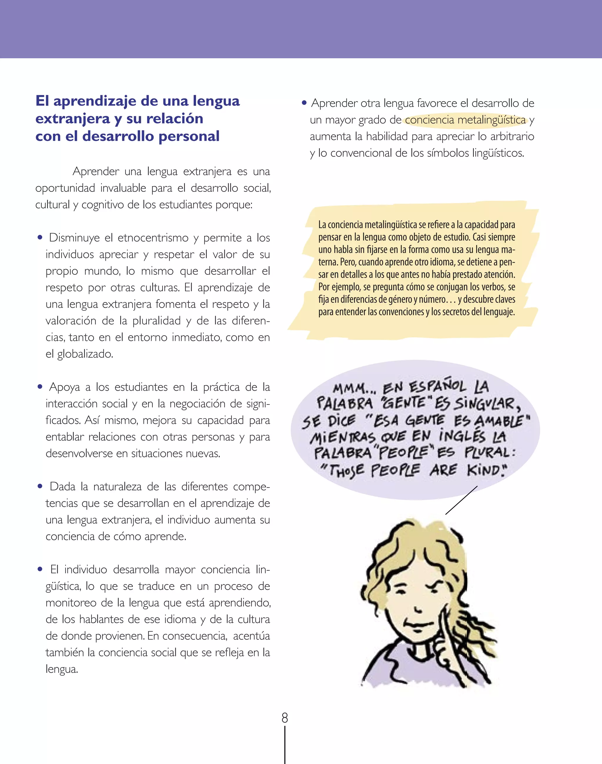El aprendizaje de una lengua                               • Aprender otra lengua favorece el desarrollo de
extranjera y su relación                                     un mayor grado de conciencia metalingüística y
con el desarrollo personal                                   aumenta la habilidad para apreciar lo arbitrario
                                                             y lo convencional de los símbolos lingüísticos.
         Aprender una lengua extranjera es una
oportunidad invaluable para el desarrollo social,
cultural y cognitivo de los estudiantes porque:
                                                              La conciencia metalingüística se reﬁere a la capacidad para
• Disminuye el etnocentrismo y permite a los                  pensar en la lengua como objeto de estudio. Casi siempre
    individuos apreciar y respetar el valor de su             uno habla sin ﬁjarse en la forma como usa su lengua ma-
                                                              terna. Pero, cuando aprende otro idioma, se detiene a pen-
    propio mundo, lo mismo que desarrollar el                 sar en detalles a los que antes no había prestado atención.
    respeto por otras culturas. El aprendizaje de             Por ejemplo, se pregunta cómo se conjugan los verbos, se
    una lengua extranjera fomenta el respeto y la             ﬁja en diferencias de género y número… y descubre claves
                                                              para entender las convenciones y los secretos del lenguaje.
    valoración de la pluralidad y de las diferen-
    cias, tanto en el entorno inmediato, como en
    el globalizado.

• Apoya a los estudiantes en la práctica de la
    interacción social y en la negociación de signi-
    ﬁcados. Así mismo, mejora su capacidad para
    entablar relaciones con otras personas y para
    desenvolverse en situaciones nuevas.

• Dada la naturaleza de las diferentes compe-
    tencias que se desarrollan en el aprendizaje de
    una lengua extranjera, el individuo aumenta su
    conciencia de cómo aprende.

•    El individuo desarrolla mayor conciencia lin-
    güística, lo que se traduce en un proceso de
    monitoreo de la lengua que está aprendiendo,
    de los hablantes de ese idioma y de la cultura
    de donde provienen. En consecuencia, acentúa
    también la conciencia social que se reﬂeja en la
    lengua.



                                                       8
 