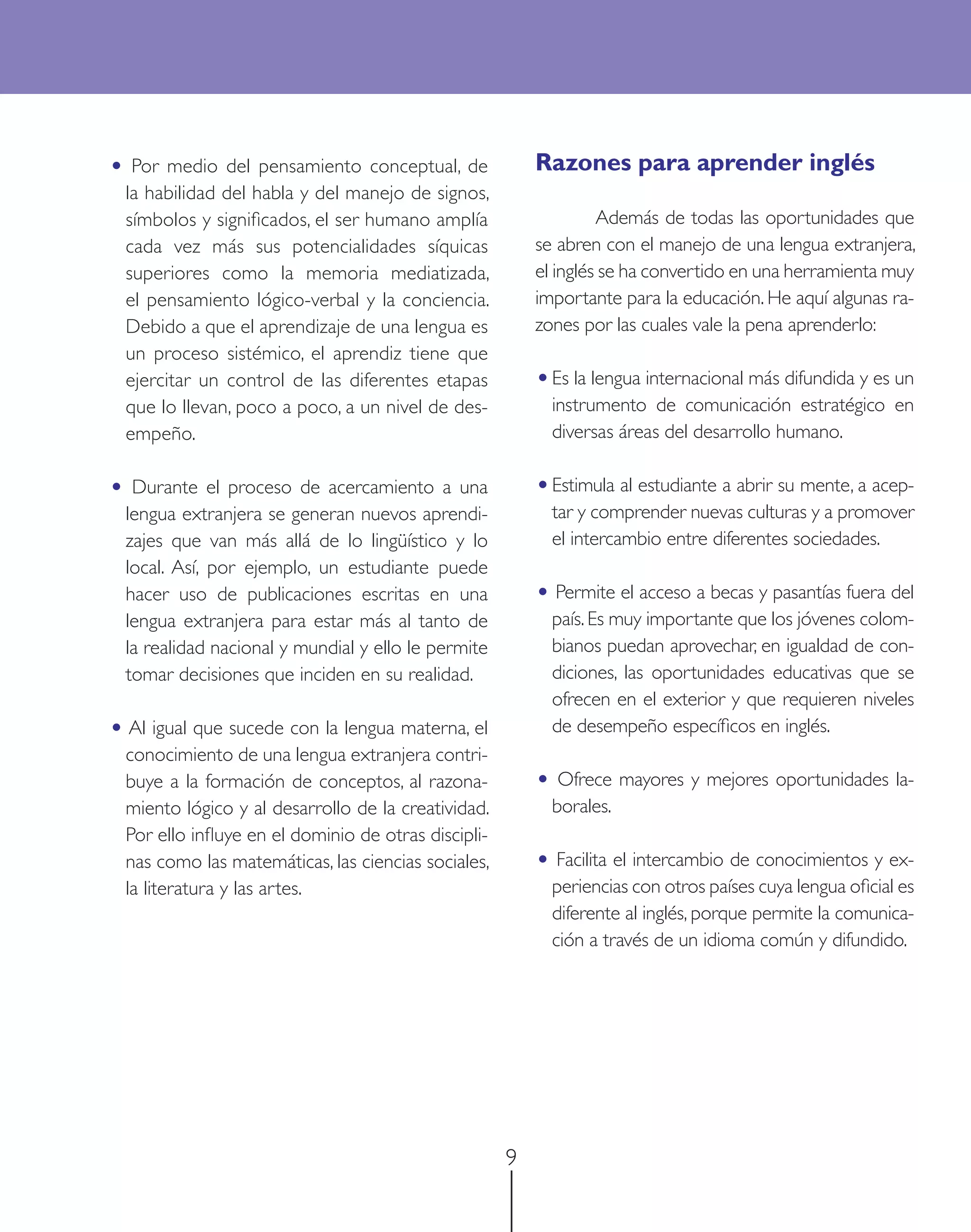 • Por medio del pensamiento conceptual, de               Razones para aprender inglés
  la habilidad del habla y del manejo de signos,
  símbolos y signiﬁcados, el ser humano amplía                    Además de todas las oportunidades que
  cada vez más sus potencialidades síquicas              se abren con el manejo de una lengua extranjera,
  superiores como la memoria mediatizada,                el inglés se ha convertido en una herramienta muy
  el pensamiento lógico-verbal y la conciencia.          importante para la educación. He aquí algunas ra-
  Debido a que el aprendizaje de una lengua es           zones por las cuales vale la pena aprenderlo:
  un proceso sistémico, el aprendiz tiene que
  ejercitar un control de las diferentes etapas          • Es la lengua internacional más difundida y es un
  que lo llevan, poco a poco, a un nivel de des-           instrumento de comunicación estratégico en
  empeño.                                                  diversas áreas del desarrollo humano.

• Durante el proceso de acercamiento a una               • Estimula al estudiante a abrir su mente, a acep-
  lengua extranjera se generan nuevos aprendi-             tar y comprender nuevas culturas y a promover
  zajes que van más allá de lo lingüístico y lo            el intercambio entre diferentes sociedades.
  local. Así, por ejemplo, un estudiante puede
  hacer uso de publicaciones escritas en una             • Permite el acceso a becas y pasantías fuera del
  lengua extranjera para estar más al tanto de             país. Es muy importante que los jóvenes colom-
  la realidad nacional y mundial y ello le permite         bianos puedan aprovechar, en igualdad de con-
  tomar decisiones que inciden en su realidad.             diciones, las oportunidades educativas que se
                                                           ofrecen en el exterior y que requieren niveles
• Al igual que sucede con la lengua materna, el            de desempeño especíﬁcos en inglés.
  conocimiento de una lengua extranjera contri-
  buye a la formación de conceptos, al razona-           • Ofrece mayores y mejores oportunidades la-
  miento lógico y al desarrollo de la creatividad.         borales.
  Por ello inﬂuye en el dominio de otras discipli-
  nas como las matemáticas, las ciencias sociales,       • Facilita el intercambio de conocimientos y ex-
  la literatura y las artes.                               periencias con otros países cuya lengua oﬁcial es
                                                           diferente al inglés, porque permite la comunica-
                                                           ción a través de un idioma común y difundido.




                                                     9
 