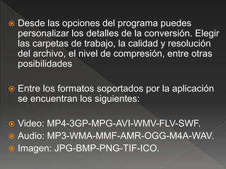  Desde las opciones del programa puedes 
personalizar los detalles de la conversión. Elegir 
las carpetas de trabajo, la calidad y resolución 
del archivo, el nivel de compresión, entre otras 
posibilidades 
 Entre los formatos soportados por la aplicación 
se encuentran los siguientes: 
 Video: MP4-3GP-MPG-AVI-WMV-FLV-SWF. 
 Audio: MP3-WMA-MMF-AMR-OGG-M4A-WAV. 
 Imagen: JPG-BMP-PNG-TIF-ICO. 
 