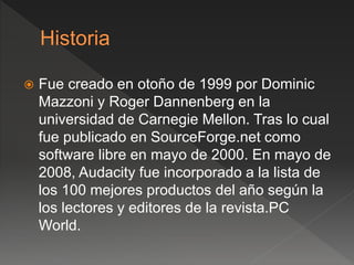  Fue creado en otoño de 1999 por Dominic 
Mazzoni y Roger Dannenberg en la 
universidad de Carnegie Mellon. Tras lo cual 
fue publicado en SourceForge.net como 
software libre en mayo de 2000. En mayo de 
2008, Audacity fue incorporado a la lista de 
los 100 mejores productos del año según la 
los lectores y editores de la revista.PC 
World. 
 