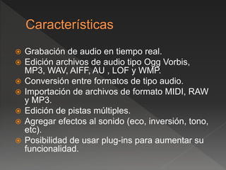  Grabación de audio en tiempo real. 
 Edición archivos de audio tipo Ogg Vorbis, 
MP3, WAV, AIFF, AU , LOF y WMP. 
 Conversión entre formatos de tipo audio. 
 Importación de archivos de formato MIDI, RAW 
y MP3. 
 Edición de pistas múltiples. 
 Agregar efectos al sonido (eco, inversión, tono, 
etc). 
 Posibilidad de usar plug-ins para aumentar su 
funcionalidad. 
 