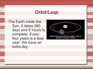 Orbit/Leap The Earth orbits the Sun. It takes 365 days and 6 hours to complete. Every four years is a leap year. We have an extra day. 