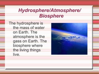 Hydrosphere/Atmosphere/ Biosphere The hydrosphere is the mass of water on Earth. The atmosphere is the gass on Earth. The biosphere where the living things live. 