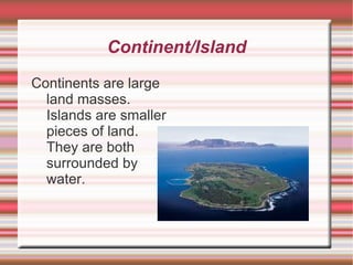 Continent/Island Continents are large land masses. Islands are smaller pieces of land. They are both surrounded by water. 