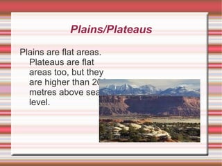 Plains/Plateaus Plains are flat areas. Plateaus are flat areas too, but they are higher than 200 metres above sea level. 